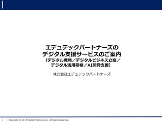 1 Copyright © 2019 Edutech Partners.inc All Rights Reserved.
エデュテックパートナーズの
デジタル支援サービスのご案内
（デジタル戦略／デジタルビジネス立案／
デジタル活用研修／AI開発支援）
株式会社エデュテックパートナーズ
 