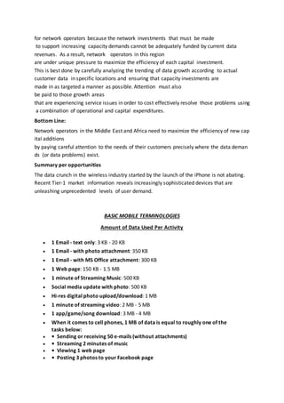 for network operators because the network investments that must be made
to support increasing capacity demands cannot be adequately funded by current data
revenues. As a result, network operators in this region
are under unique pressure to maximize the efficiency of each capital investment.
This is best done by carefully analyzing the trending of data growth according to actual
customer data in specific locations and ensuring that capacity investments are
made in as targeted a manner as possible. Attention must also
be paid to those growth areas
that are experiencing service issues in order to cost effectively resolve those problems using
a combination of operational and capital expenditures.
Bottom Line:
Network operators in the Middle East and Africa need to maximize the efficiency of new cap
ital additions
by paying careful attention to the needs of their customers precisely where the data deman
ds (or data problems) exist.
Summary per opportunities
The data crunch in the wireless industry started by the launch of the iPhone is not abating.
Recent Tier‐1 market information reveals increasingly sophisticated devices that are
unleashing unprecedented levels of user demand.
BASIC MOBILE TERMINOLOGIES
Amount of Data Used Per Activity
 1 Email - text only: 3 KB - 20 KB
 1 Email - with photo attachment: 350 KB
 1 Email - with MS Office attachment: 300 KB
 1 Web page: 150 KB - 1.5 MB
 1 minute of Streaming Music: 500 KB
 Social media update with photo: 500 KB
 Hi-res digital photo upload/download: 1 MB
 1 minute of streaming video: 2 MB - 5 MB
 1 app/game/song download: 3 MB - 4 MB
 When it comes to cell phones, 1 MB of data is equal to roughly one of the
tasks below:
 • Sending or receiving 50 e-mails (without attachments)
 • Streaming 2 minutes of music
 • Viewing 1 web page
 • Posting 3 photos to your Facebook page
 