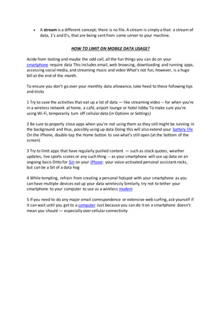  A stream is a different concept; there is no file. A stream is simply a that: a stream of
data, 1's and 0's, that are being sent from some server to your machine.
HOW TO LIMIT ON MOBILE DATA USAGE?
Aside from texting and maybe the odd call, all the fun things you can do on your
smartphone require data This includes email, web browsing, downloading and running apps,
accessing socialmedia, and streaming music and video What's not fun, however, is a huge
bill at the end of the month.
To ensure you don't go over your monthly data allowance, take heed to these following tips
and tricks
1 Try to save the activities that eat up a lot of data — like streaming video -- for when you're
in a wireless network at home, a café, airport lounge or hotel lobby To make sure you're
using Wi-Fi, temporarily turn off cellular data (in Options or Settings)
2 Be sure to properly close apps when you're not using them as they still might be running in
the background and thus, possibly using up data Doing this will also extend your battery life
On the iPhone, double-tap the Home button to see what's still open (at the bottom of the
screen)
3 Try to limit apps that have regularly pushed content — such as stock quotes, weather
updates, live sports scores or any such thing -- as your smartphone will use up data on an
ongoing basis Ditto for Siri on your iPhone: your voice-activated personal assistant rocks,
but can be a bit of a data hog
4 While tempting, refrain from creating a personal hotspot with your smartphone as you
can have multiple devices eat up your data wirelessly Similarly, try not to tether your
smartphone to your computer to use as a wireless modem
5 If you need to do any major email correspondence or extensive web surfing, ask yourself if
it can wait until you get to a computer Just because you can do it on a smartphone doesn't
mean you should — especially over cellular connectivity
 