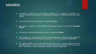 MEANING
 According to Section 126 of the Indian Contract Act, 'A contract of guarantee' is a
contract to perform the promise, or discharge the liability, of a third person in case of his
default.
 The person who gives the guarantee is called the surety.
 The person in respect of whose default the guarantee is given is called the Principal
Debtor.
 The person to whom the guarantee is given is called the Creditor.
 For example, if A, and his friend B enter a trader's shop, and A asks the trader, supply the
articles required by B, and if he does not pay you. I will. It is a contract of guarantee.
 The primary liability to pay is that of B but if he fails to pay, A becomes liable to pay. On
the other hand, if A says to the trader, "let him (B) have the goods, I will sec you are
paid", the contract is one of indemnity and not a contract of guarantee.
 