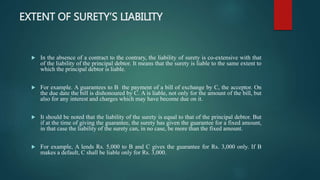 EXTENT OF SURETY’S LIABILITY
 In the absence of a contract to the contrary, the liability of surety is co-extensive with that
of the liability of the principal debtor. It means that the surety is liable to the same extent to
which the principal debtor is liable.
 For example. A guarantees to B the payment of a bill of exchange by C, the acceptor. On
the due date the bill is dishonoured by C. A is liable, not only for the amount of the bill, but
also for any interest and charges which may have become due on it.
 It should be noted that the liability of the surety is equal to that of the principal debtor. But
if at the time of giving the guarantee, the surety has given the guarantee for a fixed amount,
in that case the liability of the surety can, in no case, be more than the fixed amount.
 For example, A lends Rs. 5,000 to B and C gives the guarantee for Rs. 3,000 only. If B
makes a default, C shall be liable only for Rs. 3,000.
 