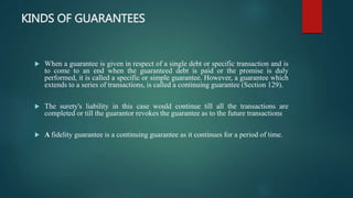 KINDS OF GUARANTEES
 When a guarantee is given in respect of a single debt or specific transaction and is
to come to an end when the guaranteed debt is paid or the promise is duly
performed, it is called a specific or simple guarantee. However, a guarantee which
extends to a series of transactions, is called a continuing guarantee (Section 129).
 The surety's liability in this case would continue till all the transactions are
completed or till the guarantor revokes the guarantee as to the future transactions
 A fidelity guarantee is a continuing guarantee as it continues for a period of time.
 