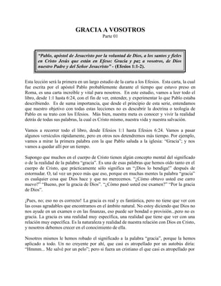 GRACIA A VOSOTROS
Parte 01
“Pablo, apóstol de Jesucristo por la voluntad de Dios, a los santos y fieles
en Cristo Jesús que están en Efeso: Gracia y paz a vosotros, de Dios
nuestro Padre y del Señor Jesucristo” - (Efesios 1:1-2).
Esta lección será la primera en un largo estudio de la carta a los Efesios. Esta carta, la cual
fue escrita por el apóstol Pablo probablemente durante el tiempo que estuvo preso en
Roma, es una carta increíble y vital para nosotros. En este estudio, vamos a leer todo el
libro, desde 1:1 hasta 6:24, con el fin de ver, entender, y experimentar lo que Pablo estaba
describiendo. Es de suma importancia, que desde el principio de esta serie, entendamos
que nuestro objetivo con todas estas lecciones no es descubrir la doctrina o teología de
Pablo en su trato con los Efesios. Más bien, nuestra meta es conocer y vivir la realidad
detrás de todas sus palabras, la cual es Cristo mismo, nuestra vida y nuestra salvación.
Vamos a recorrer todo el libro, desde Efesios 1:1 hasta Efesios 6:24. Vamos a pasar
algunos versículos rápidamente, pero en otros nos detendremos más tiempo. Por ejemplo,
vamos a mirar la primera palabra con la que Pablo saluda a la iglesia: “Gracia”; y nos
vamos a quedar allí por un tiempo.
Supongo que muchos en el cuerpo de Cristo tienen algún concepto mental del significado
o de la realidad de la palabra “gracia”. Es una de esas palabras que hemos oído tanto en el
cuerpo de Cristo, que prácticamente sólo significa un “¡Dios lo bendiga!” después de
estornudar. O, tal vez un poco más que eso, porque en muchas mentes la palabra “gracia”
es cualquier cosa que Dios hace y que no merecemos. “¿Cómo obtuvo usted ese carro
nuevo?” “Bueno, por la gracia de Dios”. “¿Cómo pasó usted ese examen?” “Por la gracia
de Dios”.
¡Pues, no; eso no es correcto! La gracia es real y es fantástica, pero no tiene que ver con
las cosas agradables que encontramos en el ámbito natural. No estoy diciendo que Dios no
nos ayude en un examen o en las finanzas, eso puede ser bondad o provisión...pero no es
gracia. La gracia es una realidad muy específica, una realidad que tiene que ver con una
relación muy específica. Es la naturaleza y realidad de nuestra relación con Dios en Cristo,
y nosotros debemos crecer en el conocimiento de ella.
Nosotros mismos le hemos robado el significado a la palabra “gracia”, porque la hemos
aplicado a todo. Un no creyente por ahí, que casi es atropellado por un autobús diría:
“Hmmm... Me salvé por un pelo”; pero si fuera un cristiano el que casi es atropellado por
 