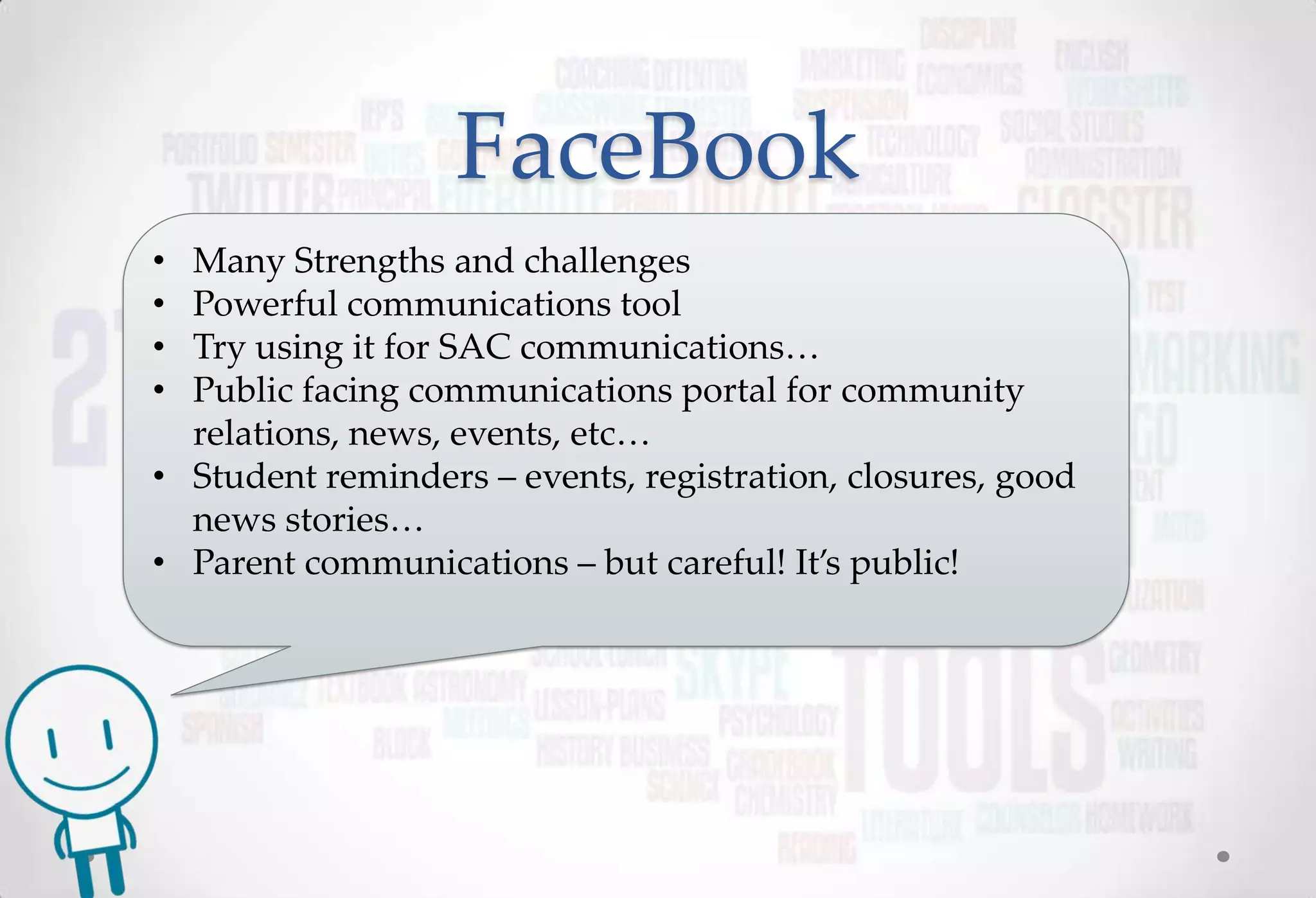 FaceBook
• Many Strengths and challenges
• Powerful communications tool
• Try using it for SAC communications…
• Public facing communications portal for community
  relations, news, events, etc…
• Student reminders – events, registration, closures, good
  news stories…
• Parent communications – but careful! It’s public!
 