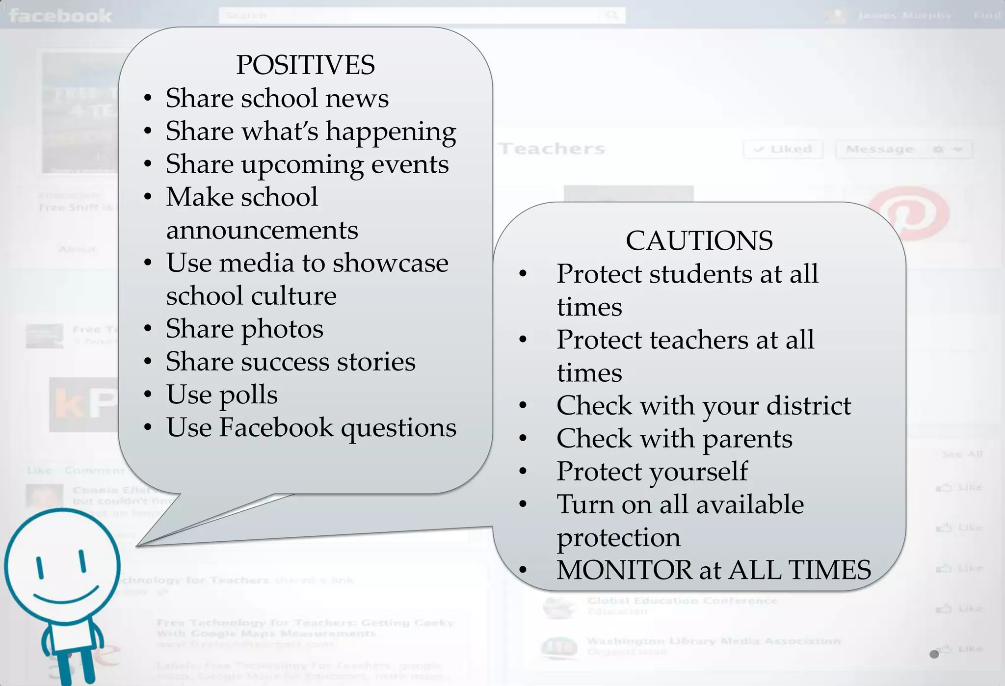 POSITIVES
•   Share school news
•   Share what’s happening
•   Share upcoming events
•   Make school
    announcements                      CAUTIONS
•   Use media to showcase    •   Protect students at all
    school culture               times
•   Share photos             •   Protect teachers at all
•   Share success stories        times
•   Use polls                •   Check with your district
•   Use Facebook questions   •   Check with parents
                             •   Protect yourself
                             •   Turn on all available
                                 protection
                             •   MONITOR at ALL TIMES
 