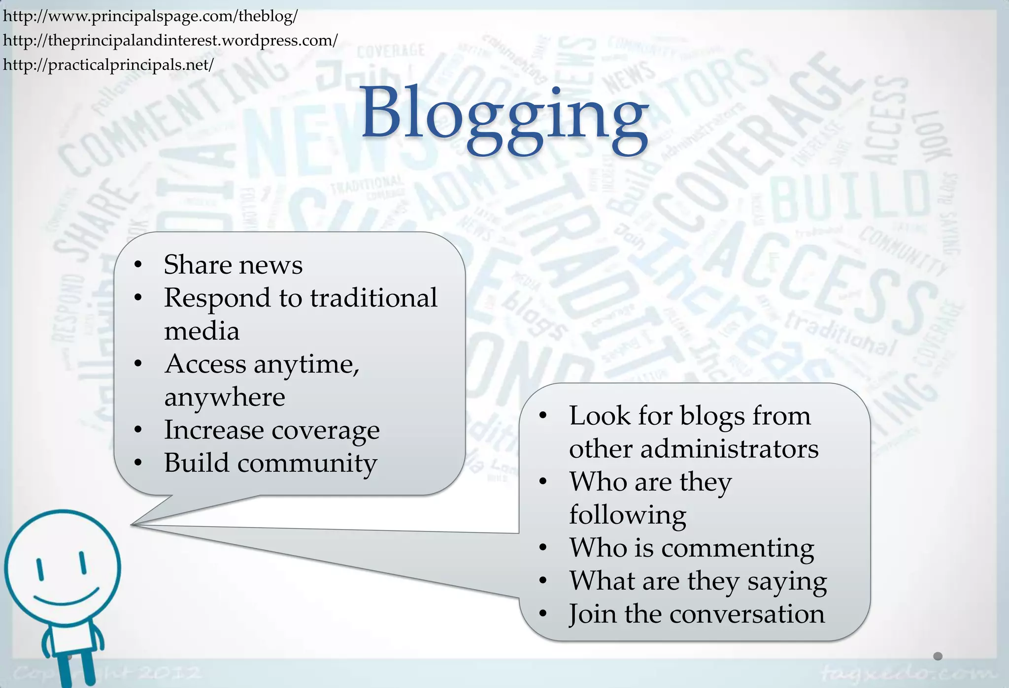 http://www.principalspage.com/theblog/
http://theprincipalandinterest.wordpress.com/
http://practicalprincipals.net/



                                                Blogging
                 • Share news
                 • Respond to traditional
                   media
                 • Access anytime,
                   anywhere
                                                    • Look for blogs from
                 • Increase coverage
                                                      other administrators
                 • Build community
                                                    • Who are they
                                                      following
                                                    • Who is commenting
                                                    • What are they saying
                                                    • Join the conversation
 