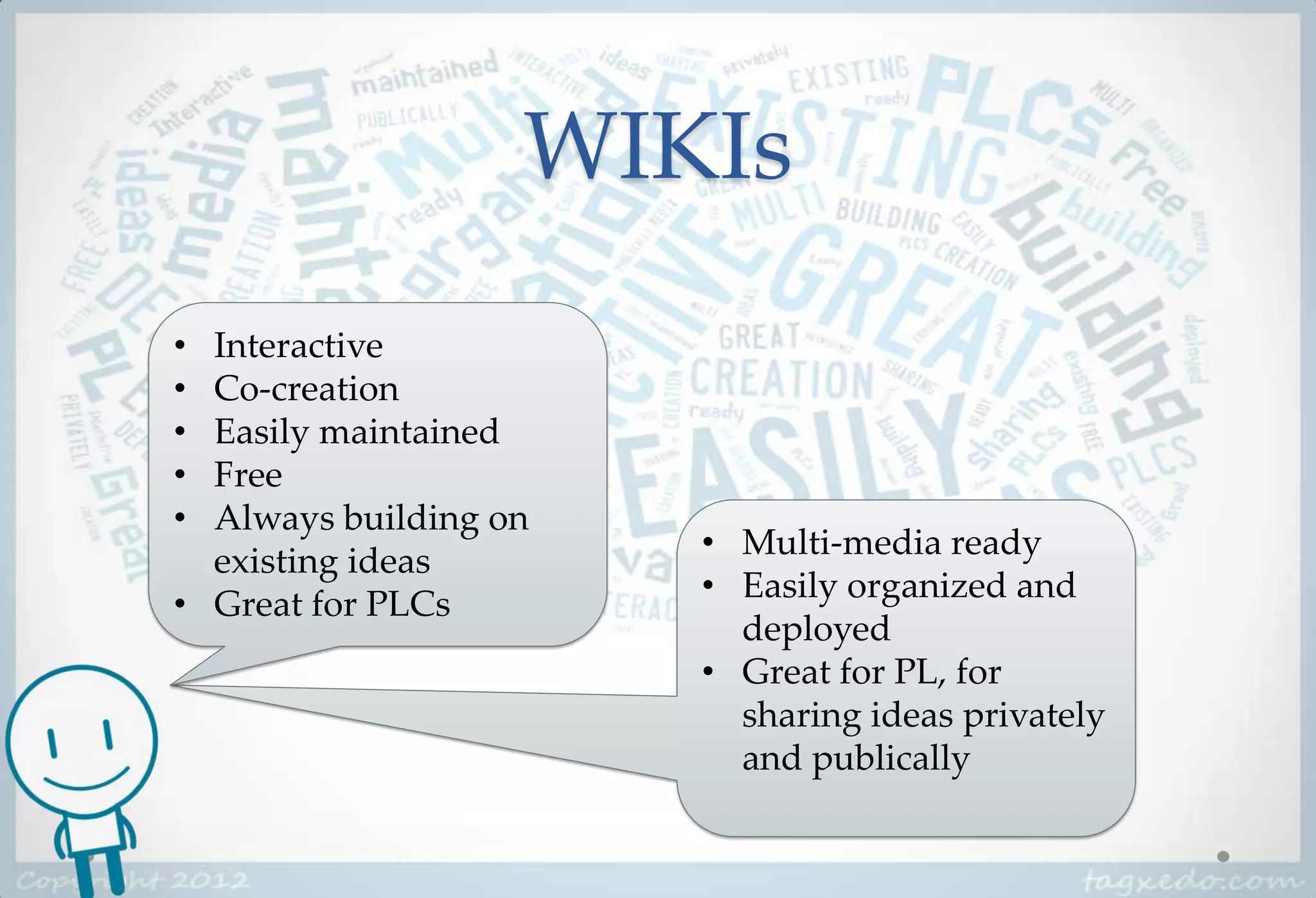 WIKIs
• Interactive
• Co-creation
• Easily maintained
• Free
• Always building on
                       • Multi-media ready
  existing ideas
                       • Easily organized and
• Great for PLCs
                         deployed
                       • Great for PL, for
                         sharing ideas privately
                         and publically
 
