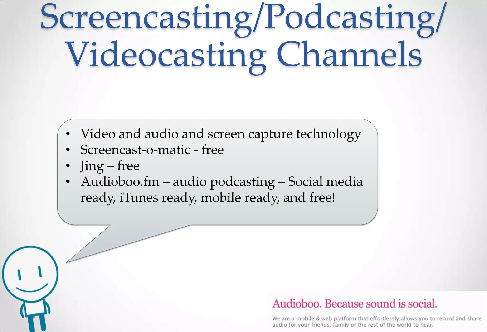 Screencasting/Podcasting/
 Videocasting Channels

 •   Video and audio and screen capture technology
 •   Screencast-o-matic - free
 •   Jing – free
 •   Audioboo.fm – audio podcasting – Social media
     ready, iTunes ready, mobile ready, and free!
 