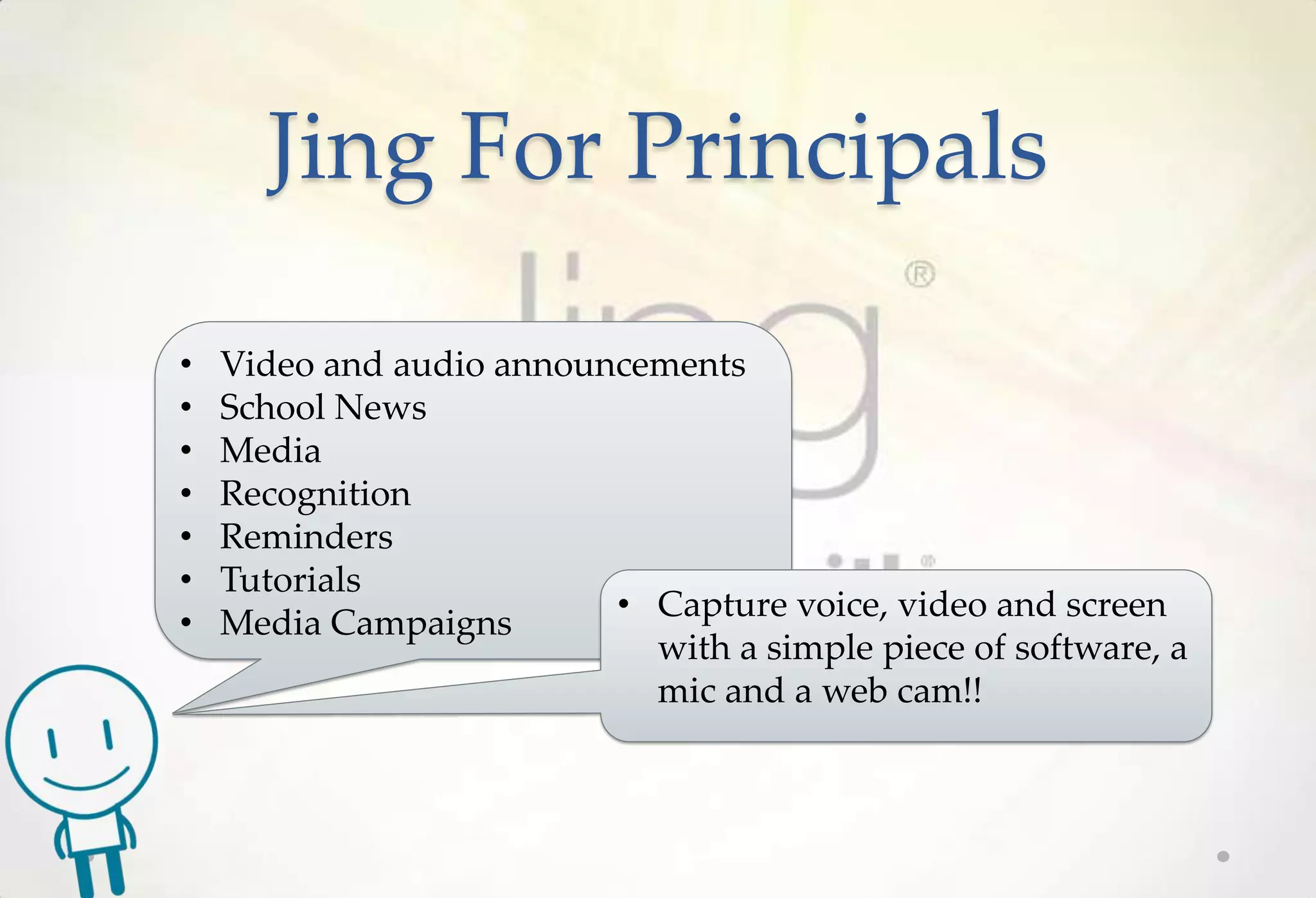 Jing For Principals

•   Video and audio announcements
•   School News
•   Media
•   Recognition
•   Reminders
•   Tutorials
                          • Capture voice, video and screen
•   Media Campaigns
                            with a simple piece of software, a
                            mic and a web cam!!
 