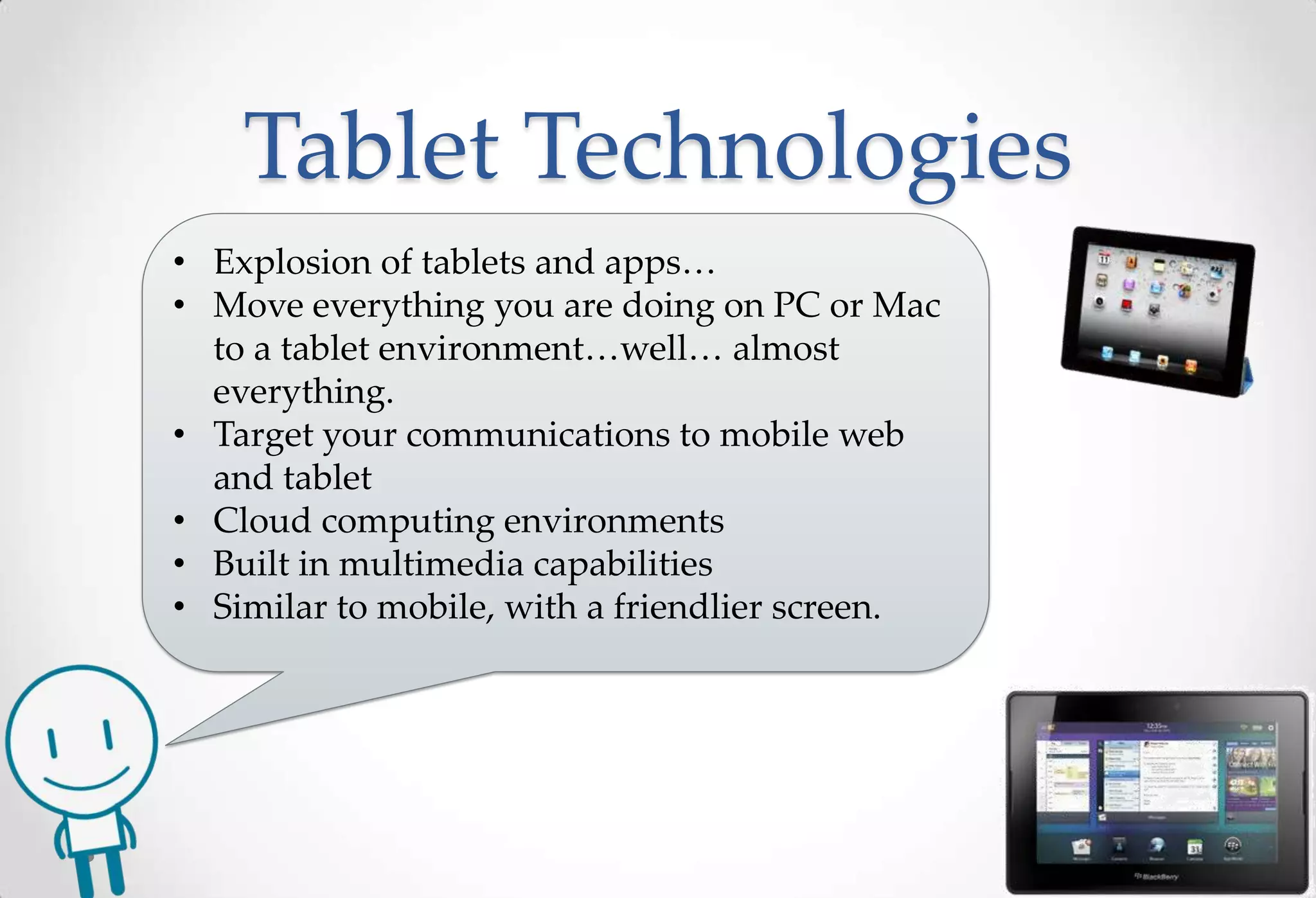 Tablet Technologies
• Explosion of tablets and apps…
• Move everything you are doing on PC or Mac
  to a tablet environment…well… almost
  everything.
• Target your communications to mobile web
  and tablet
• Cloud computing environments
• Built in multimedia capabilities
• Similar to mobile, with a friendlier screen.
 
