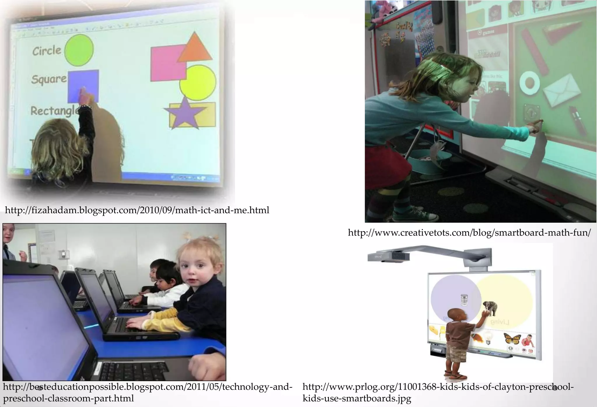 http://fizahadam.blogspot.com/2010/09/math-ict-and-me.html

                                                                              http://www.creativetots.com/blog/smartboard-math-fun/




http://besteducationpossible.blogspot.com/2011/05/technology-and-   http://www.prlog.org/11001368-kids-kids-of-clayton-preschool-
preschool-classroom-part.html                                       kids-use-smartboards.jpg
 