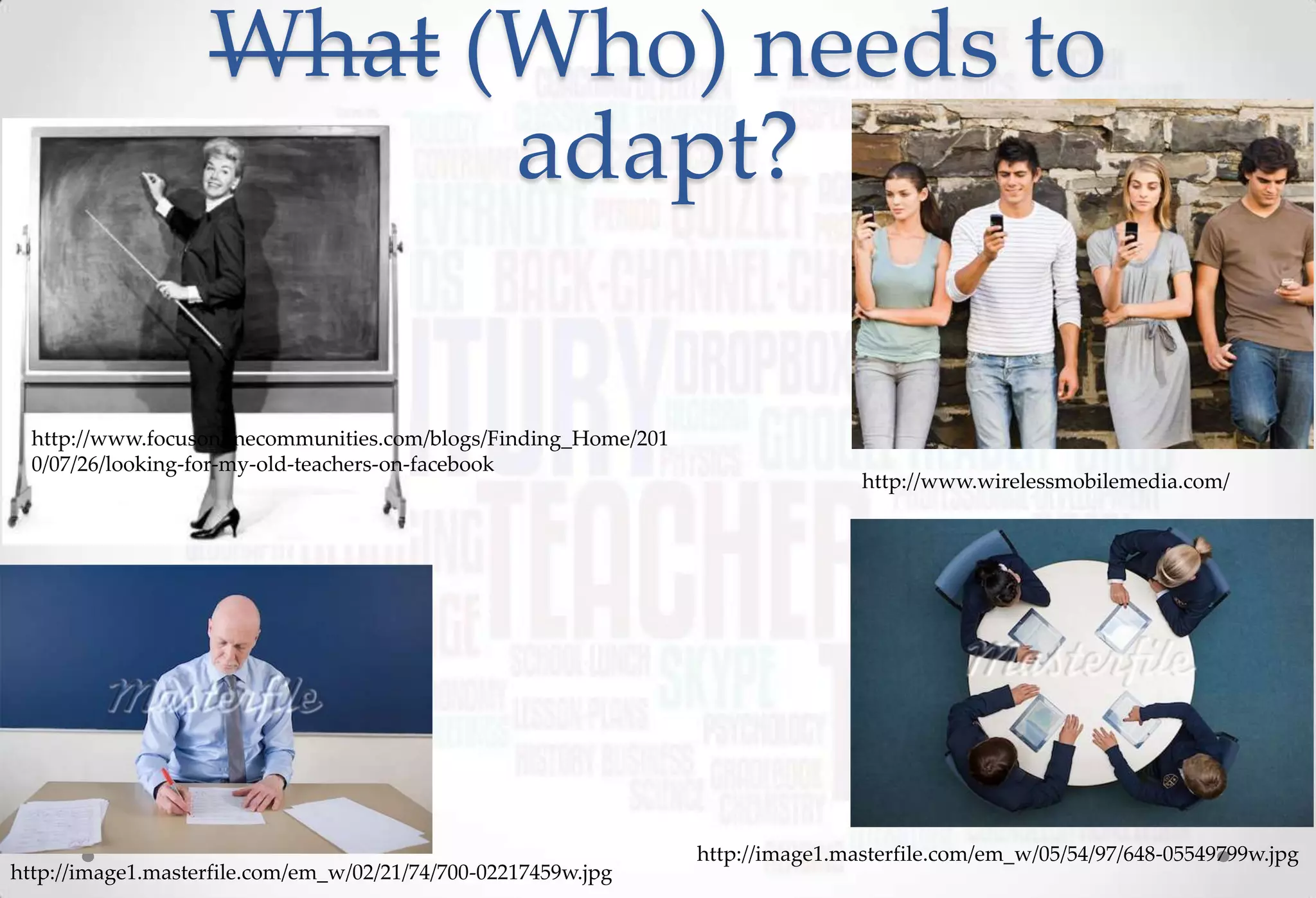What (Who) needs to
                         adapt?

  http://www.focusonlinecommunities.com/blogs/Finding_Home/201
  0/07/26/looking-for-my-old-teachers-on-facebook
                                                                                 http://www.wirelessmobilemedia.com/




                                                                 http://image1.masterfile.com/em_w/05/54/97/648-05549799w.jpg
http://image1.masterfile.com/em_w/02/21/74/700-02217459w.jpg
 