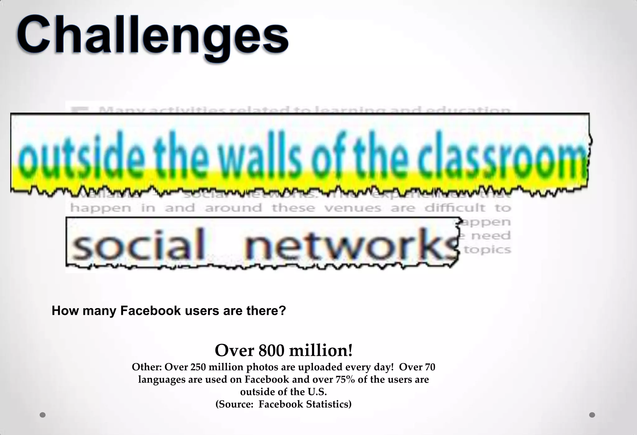 How many Facebook users are there?


                           Over 800 million!
           Other: Over 250 million photos are uploaded every day! Over 70
            languages are used on Facebook and over 75% of the users are
                                 outside of the U.S.
                            (Source: Facebook Statistics)
 