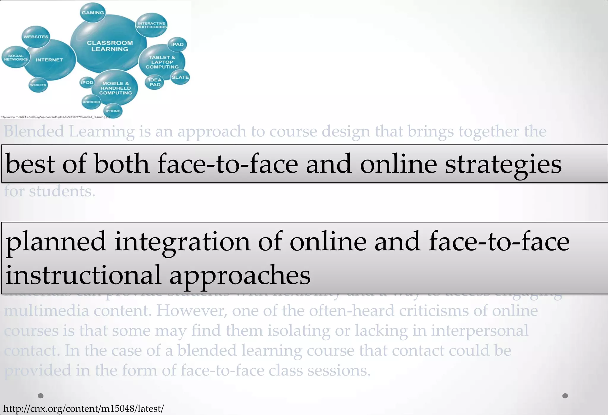 Blended Learning is an approach to course design that brings together the
best of both face-to-face and online strategies. This combination aims to build
best of both face-to-face and online strategies
from each approach to create an innovative and effective learning experience
for students.

The notion behind a blended approach is the planned integration of online
planned integration of online and face-to-face
and face-to-face instructional approaches in a way that maximizes the
instructional approaches
positive features of each respective delivery mode. For example, online
materials can provide students with flexibility and a way to access engaging
multimedia content. However, one of the often-heard criticisms of online
courses is that some may find them isolating or lacking in interpersonal
contact. In the case of a blended learning course that contact could be
provided in the form of face-to-face class sessions.

http://cnx.org/content/m15048/latest/
 