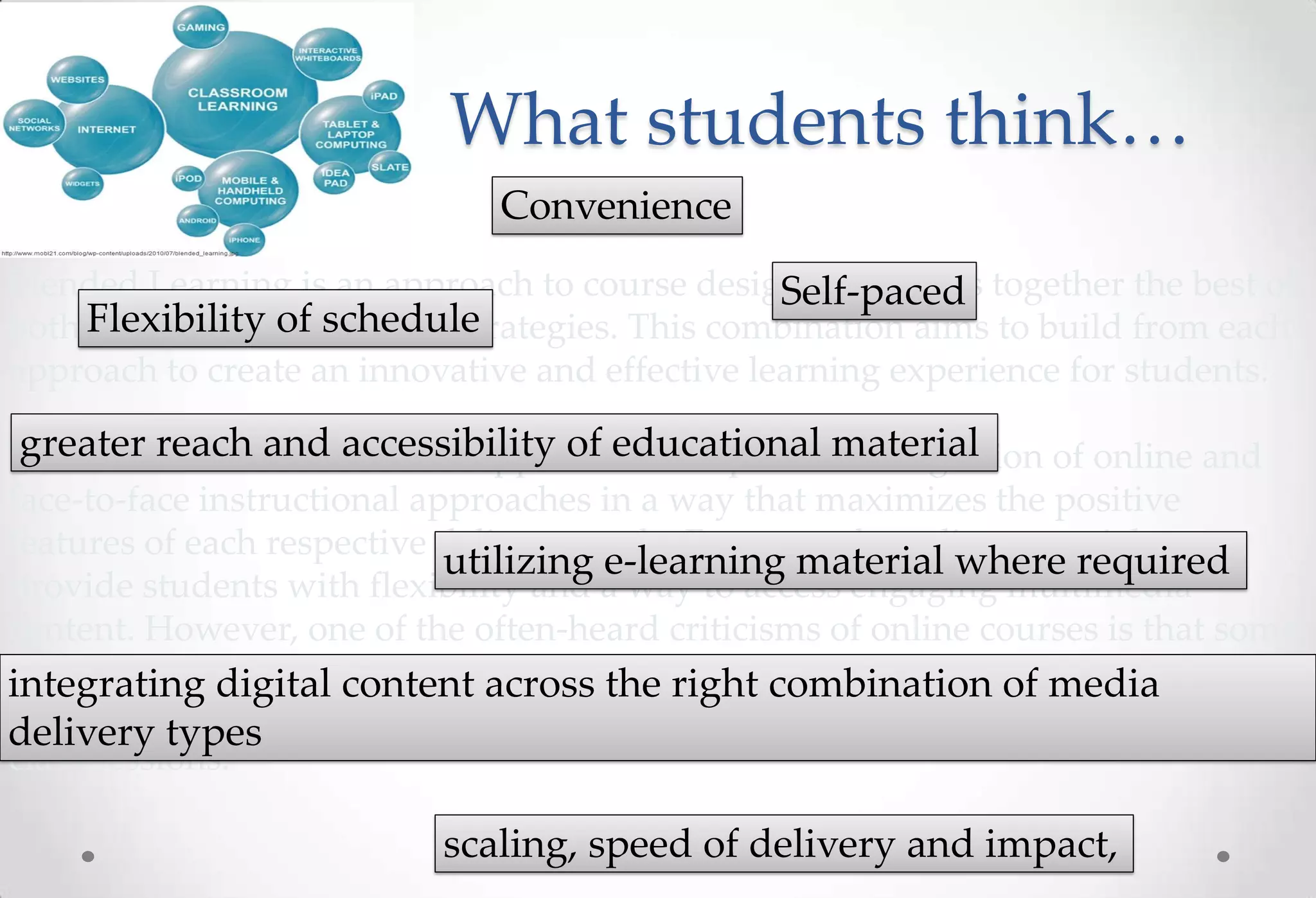 What students think…
                               Convenience
Blended Learning is an approach to course design that brings together the best of
                                                 Self-paced
both Flexibility of schedule
     face-to-face and online strategies. This combination aims to build from each
approach to create an innovative and effective learning experience for students.

 greater reach and accessibility of educational material
The notion behind a blended approach is the planned integration of online and
face-to-face instructional approaches in a way that maximizes the positive
features of each respective delivery mode. For example, online materials can
                             utilizing e-learning material where required
provide students with flexibility and a way to access engaging multimedia
content. However, one of the often-heard criticisms of online courses is that some
may find them isolating or lacking in the right combination themedia a
integrating digital content across interpersonal contact. In of case of
blended learning course that contact could be provided in the form of face-to-face
delivery types
class sessions.

                           scaling, speed of delivery and impact,
 