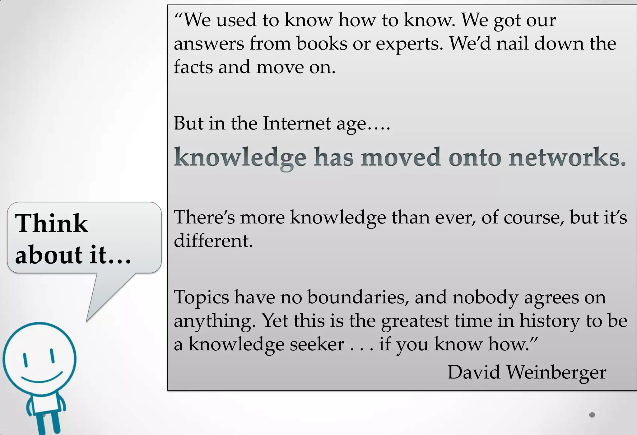 “We used to know how to know. We got our
            answers from books or experts. We’d nail down the
            facts and move on.

            But in the Internet age….




Think       There’s more knowledge than ever, of course, but it’s
            different.
about it…
            Topics have no boundaries, and nobody agrees on
            anything. Yet this is the greatest time in history to be
            a knowledge seeker . . . if you know how.”
                                              David Weinberger
 