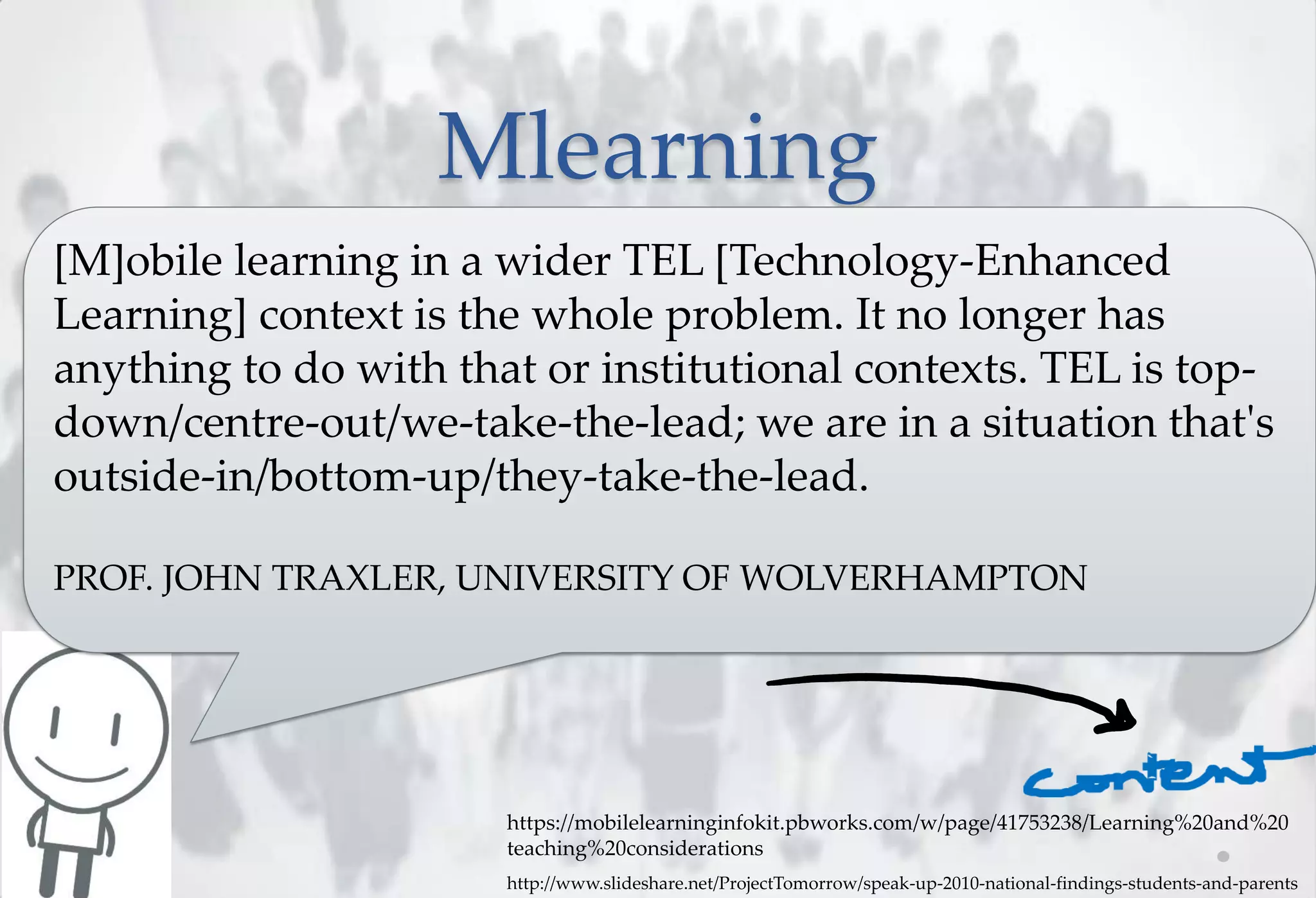 Mlearning
[M]obile learning in a wider TEL [Technology-Enhanced
Learning] context is the whole problem. It no longer has
anything to do with that or institutional contexts. TEL is top-
down/centre-out/we-take-the-lead; we are in a situation that's
outside-in/bottom-up/they-take-the-lead.

PROF. JOHN TRAXLER, UNIVERSITY OF WOLVERHAMPTON




                       https://mobilelearninginfokit.pbworks.com/w/page/41753238/Learning%20and%20
                       teaching%20considerations
                       http://www.slideshare.net/ProjectTomorrow/speak-up-2010-national-findings-students-and-parents
 