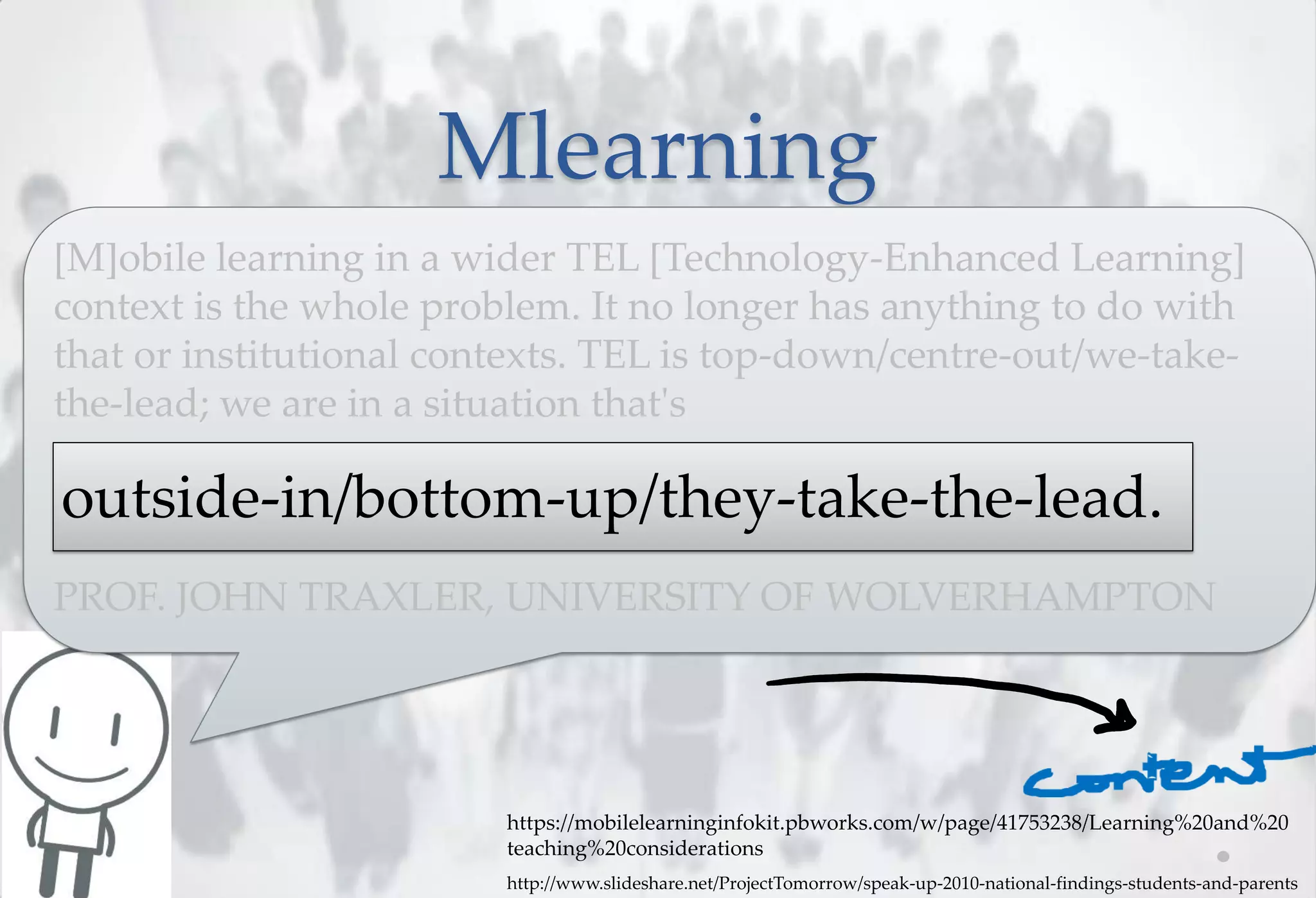 Mlearning
[M]obile learning in a wider TEL [Technology-Enhanced Learning]
context is the whole problem. It no longer has anything to do with
that or institutional contexts. TEL is top-down/centre-out/we-take-
the-lead; we are in a situation that's

outside-in/bottom-up/they-take-the-lead.
PROF. JOHN TRAXLER, UNIVERSITY OF WOLVERHAMPTON




                         https://mobilelearninginfokit.pbworks.com/w/page/41753238/Learning%20and%20
                         teaching%20considerations
                         http://www.slideshare.net/ProjectTomorrow/speak-up-2010-national-findings-students-and-parents
 
