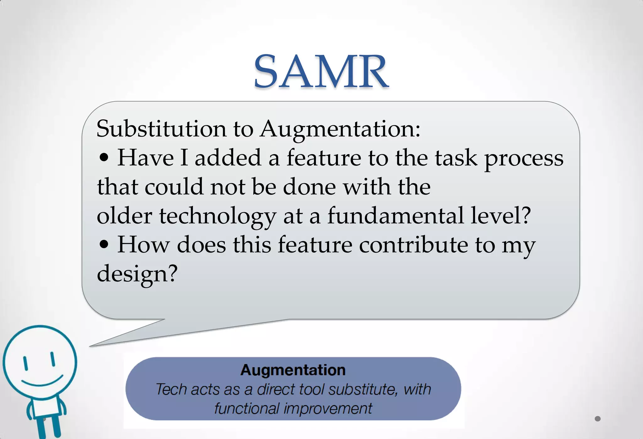 SAMR
Substitution to Augmentation:
• Have I added a feature to the task process
that could not be done with the
older technology at a fundamental level?
• How does this feature contribute to my
design?
 