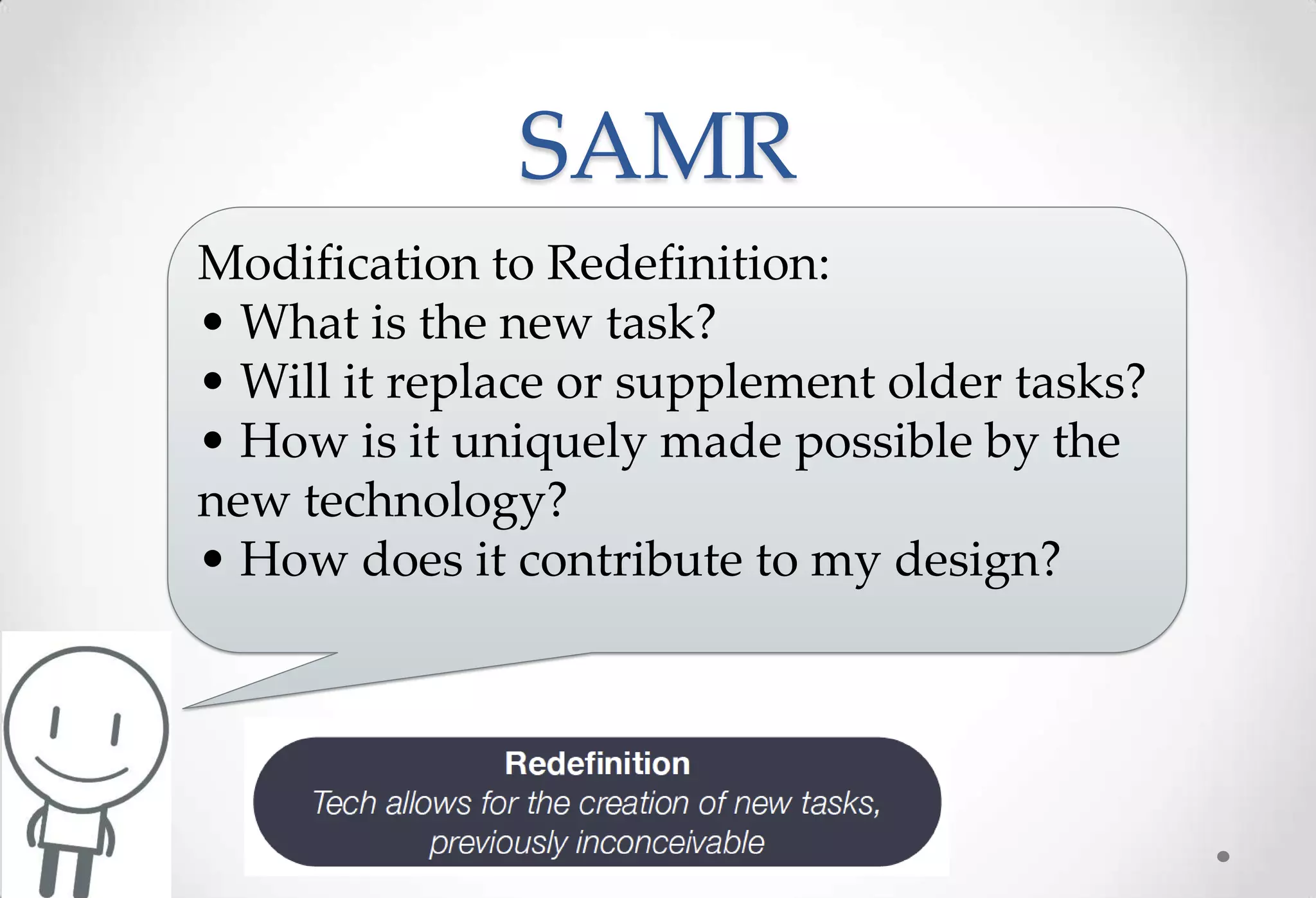 SAMR
Modification to Redefinition:
• What is the new task?
• Will it replace or supplement older tasks?
• How is it uniquely made possible by the
new technology?
• How does it contribute to my design?
 