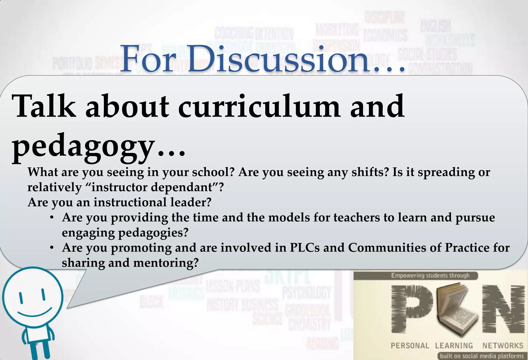For Discussion…
Talk about curriculum and
pedagogy…
 What are you seeing in your school? Are you seeing any shifts? Is it spreading or
 relatively “instructor dependant”?
 Are you an instructional leader?
     • Are you providing the time and the models for teachers to learn and pursue
        engaging pedagogies?
     • Are you promoting and are involved in PLCs and Communities of Practice for
        sharing and mentoring?
 
