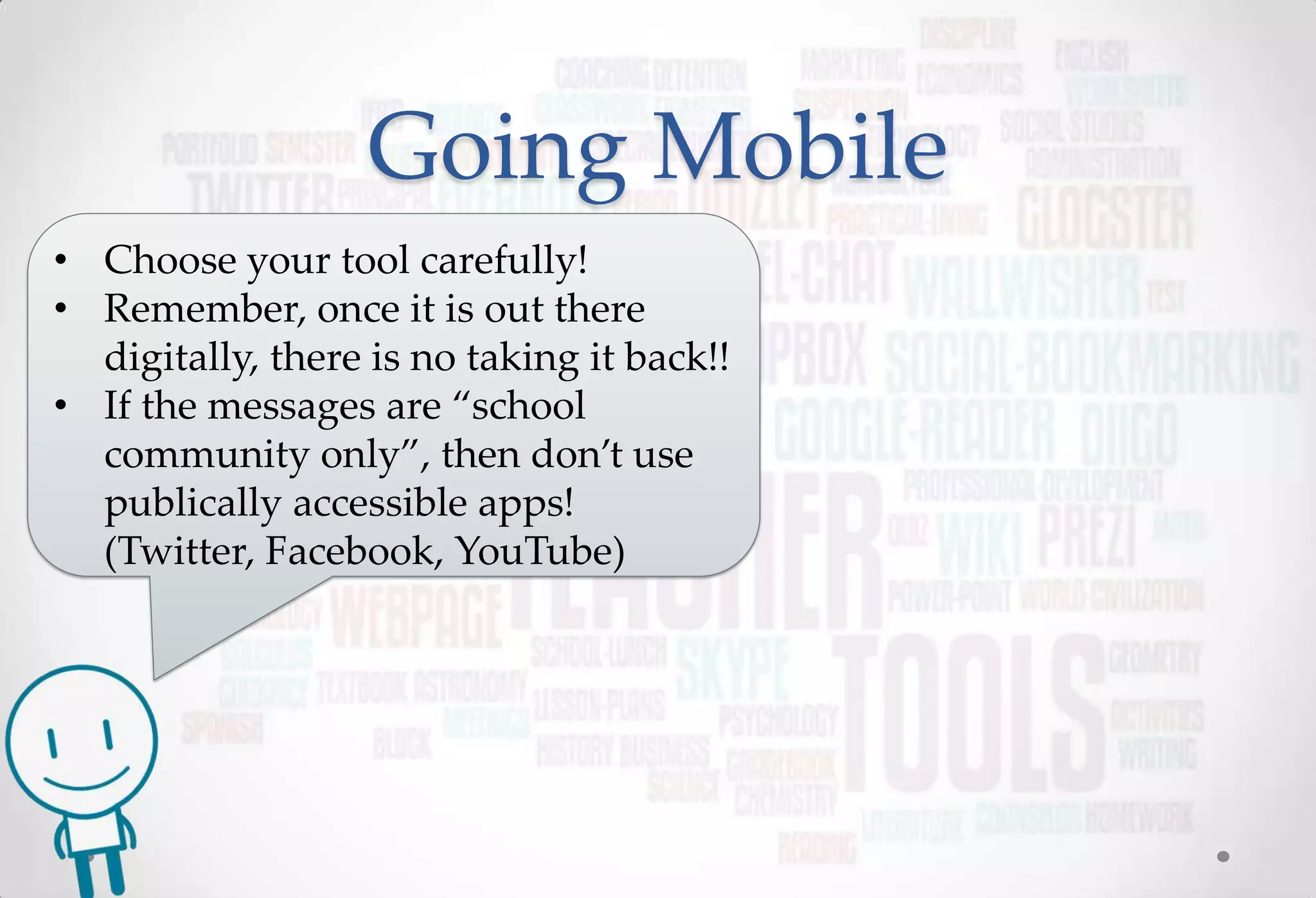 Going Mobile
• Choose your tool carefully!
• Remember, once it is out there
  digitally, there is no taking it back!!
• If the messages are “school
  community only”, then don’t use
  publically accessible apps!
  (Twitter, Facebook, YouTube)
 