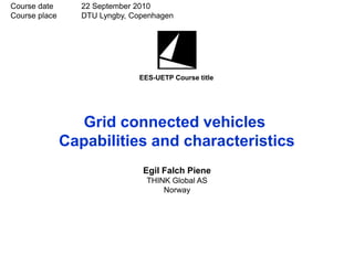 Course date       22 September 2010
Course place      DTU Lyngby, Copenhagen




                               EES-UETP Course title




                 Grid connected vehicles
               Capabilities and characteristics
                                Egil Falch Piene
                                 THINK Global AS
                                     Norway
 