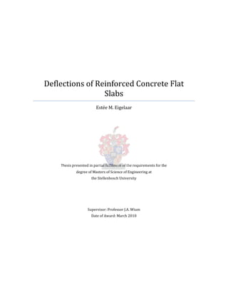 Deflections of Reinforced Concrete Flat
Slabs
Estée M. Eigelaar
Thesis presented in partial fulfilment of the requirements for the
degree of Masters of Science of Engineering at
the Stellenbosch University
Supervisor: Professor J.A. Wium
Date of Award: March 2010
 