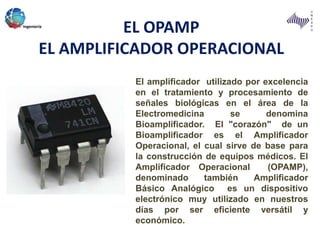 EL OPAMP
EL AMPLIFICADOR OPERACIONAL
El amplificador utilizado por excelencia
en el tratamiento y procesamiento de
señales biológicas en el área de la
Electromedicina se denomina
Bioamplificador. El "corazón" de un
Bioamplificador es el Amplificador
Operacional, el cual sirve de base para
la construcción de equipos médicos. El
Amplificador Operacional (OPAMP),
denominado también Amplificador
Básico Analógico es un dispositivo
electrónico muy utilizado en nuestros
días por ser eficiente versátil y
económico.
Ingeniería
 