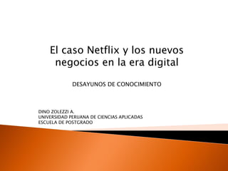 El caso Netflix y los nuevos
negocios en la era digital
DESAYUNOS DE CONOCIMIENTO
DINO ZOLEZZI A.
UNIVERSIDAD PERUANA DE CIENCIAS APLICADAS
ESCUELA DE POSTGRADO
 