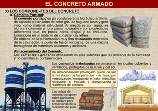 EL CONCRETO ARMADO
03 LOS COMPONENTES DEL CONCRETO
a. Cemento Portland:
El cemento portland es un conglomerante hidráulico artificial,
de aspecto pulverulento de color gris, de fraguado lento y gran
valor como material estructural. Al mezclarse con agua, se
hidrata y convierte en una pasta moldeable y con propiedades
adherentes que, en pocas horas, fragua y se endurece,
tornándose en un material de consistencia pétrea.
Se obtiene de la pulverización muy fina de clinkers derivados
de la calcinación, a punto de fusión incipiente, de una mezcla
homogénea de materiales calcáreos y arcillosos.
Almacenamiento del Cemento:
Los cementos a granel se almacenan en silos estancos que los preserve de la humedad
y no permitan su contaminación.
Los cementos embolsados se almacenan en locales cubiertos y
ventilados, protegidos de la lluvia y del sol.
Un almacenamiento prolongado puede causar
la hidratación de las partículas más finas, por
meteorización, menguando el valor hidráulico,
retrasando el fraguado y disminuyendo la
resistencia del concreto.
Las bolsas de
cemento se apilan
sobre parihuelas
de madera para
preservarlas de la
humedad del piso.
 