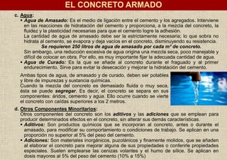 c. Agua:
 Agua de Amasado: Es el medio de ligación entre el cemento y los agregados. Interviene
en las reacciones de hidratación del cemento y proporciona, a la mezcla del concreto, la
fluidez y la plasticidad necesarias para que el cemento logre la adhesión.
La cantidad de agua de amasado debe ser la estrictamente necesaria; lo que sobra no
hidrata al cemento, se evapora y deja vacíos en el concreto, disminuyendo su resistencia.
Se requieren 250 litros de agua de amasado por cada m³ de concreto.
Sin embargo, una reducción excesiva de agua origina una mezcla seca, poco manejable y
difícil de colocar en obra. Por ello, es muy importante fijar la adecuada cantidad de agua.
 Agua de Curado: Es la que se añade al concreto durante el fraguado y al primer
endurecimiento. Sirve para evitar la desecación y mejorar la hidratación del cemento.
Ambas tipos de agua, de amasado y de curado, deben ser potables
y libre de impurezas y sustancia químicas.
Cuando la mezcla del concreto es demasiado fluida o muy seca,
ésta se puede segregar. Es decir, el concreto se separa en sus
componentes: áridos, cemento y agua. Ello ocurre cuando se vierte
el concreto con caídas superiores a los 2 metros.
d. Otros Componentes Minoritarios:
Otros componentes del concreto son los aditivos y las adiciones que se emplean para
producir determinados efectos en el concreto, sin alterar sus demás características.
 Aditivos: Son productos químicos que se incorporan al concreto, antes o durante el
amasado, para modificar su comportamiento o condiciones de trabajo. Se aplican en una
proporción no superior al 5% del peso del cemento.
 Adiciones: Son materiales inorgánicos, puzolánicos y finamente molidos, que se añaden
al elaborar el concreto para mejorar alguna de sus propiedades o conferirle propiedades
especiales. Suelen emplearse las cenizas volantes y el humo de sílice. Se aplican en
dosis mayores al 5% del peso del cemento (10% a 15%)
EL CONCRETO ARMADO
 