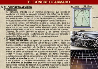 04 EL CONCRETO ARMADO
a. Definición:
El concreto armado es un material compuesto que resulta al
combinar una masa de concreto ordinario con refuerzos de acero.
Ambos materiales trabajan juntos en la transmisión de cargas ante
las solicitaciones de flexión y de flexocompresión, obteniéndose
estructuras resistentes tanto a la compresión como a la tracción.
El concreto simple (sin refuerzo) resiste la compresión, pero no
soporta la tracción. Para soportar las tracciones, se colocan barras
de acero en las zonas traccionadas; ello restringe la aparición de
grietas originadas por la poca resistencia a la tracción del concreto.
Además, el acero absorbe la torsión y los demás esfuerzos
cortantes, incrementa la resistencia a la compresión del concreto y
reduce las deformaciones debidas a cargas constantes.
b. El Acero de Refuerzo:
El acero de refuerzo se aplica en forma de barras de acero
laminado. Los diámetros usuales varían de Ø¼” a Ø1”½. Todas las
barras, excepto el alambrón de Ø¼”, que usualmente es liso, tienen
corrugas en su superficie; ello facilita su adherencia. En nuestro
medio se fabrican con límites de fluencia de 4,200 Kp/cm². Las
barras de acero de refuerzo son dúctiles y trabajables, pudiéndose
cortar y doblar fácilmente. Se colocan en forma individual,
empleando separadores para mantener una distribución adecuada.
La malla de alambre es otro tipo de refuerzo que se emplea en
losas y placas, proporcionando una distribución uniforme del acero.
Los alambres de soporte (más gruesos) van entre viga y viga y
resisten las fuerzas de tracción. Los alambre más ligeros cruzan a
los de soporte y se fijan a ellos, por amarre o soldadura.
EL CONCRETO ARMADO
 