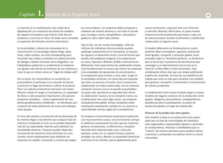 Capítulo 1. Entorno de la Empresa Rural 17 
La Internet es la manifestación más visible de la 
digitalización y es impulsora de cientos de modelos 
de negocio innovadores que ofrecen todo Ɵ po de 
productos y servicios en línea. Ha dado como resultado 
la expansión del llamado comercio electrónico. 
En la actualidad, millones de entusiastas de la 
comunicación y la tecnología uƟ lizan blogs, wikis, 
chats, redes sociales, así como broadcasƟ ng para 
transmiƟ r voz e ideas y contribuir al ruidoso torrente 
de diálogo y debate conocido como blogósfera. Los 
trabajadores potencian su rendimiento al colaborar 
con iguales más allá de las fronteras de sus empresas y 
crear lo que se conoce como un “lugar de trabajo wiki”. 
Por su parte, los consumidores se convierten en 
prosumidores al parƟ cipar en la creación de bienes 
y servicios en lugar de limitarse a uƟ lizar el producto 
fi nal. Las cadenas producƟ vas funcionan con mayor 
efi cacia cuando el riesgo, la recompensa y la capacidad 
de llevar a cabo proyectos importantes y de ejecutar 
proyectos complejos —como la generación de una 
planta genéƟ camente modifi cada— se distribuyen por 
conducto de redes planetarias de socios que trabajan 
como iguales. 
El ritmo del cambio y la evolución de las demandas de 
los clientes llegan a tal extremo que cualquier Ɵ po de 
empresa, incluyendo la rural, ya no pueden depender 
solo de sus capacidades internas para saƟ sfacer las 
necesidades externas. Tampoco pueden depender 
únicamente de relaciones muy estrechas con unos 
cuantos socios empresariales para saƟ sfacer los 
requisitos de rapidez, innovación y control que exigen 
los consumidores. Las empresas deben acoplarse y 
colaborar de manera dinámica y con todo el mundo 
para conseguir socios, compeƟ dores, educadores, 
gobierno, pero sobre todo clientes. 
Hoy en día, con las nuevas tecnologías, miles de 
millones de individuos interconectados pueden 
parƟ cipar acƟ vamente en la innovación, la creación 
de riqueza y el desarrollo social y rural de formas que 
antaño sólo podíamos imaginar. A la colaboración 
en masa, TapscoƩ y Williams (2006) la denominaron 
Wikinomics. Esta nueva forma de colaboración masiva 
está transformando la manera que Ɵ enen las empresas 
y las sociedades de aprovechar el conocimiento y 
la competencia para innovar y crear valor. Surge en 
la actualidad, entonces, un nuevo Ɵ po de empresas 
que abre sus puertas al mundo, hace innovaciones 
colaborando con todos (sobre todo, con los clientes), 
comparte recursos que en el pasado se guardaban 
con gran celo, aprovecha la capacidad que ofrece 
la colaboración masiva y no se comporta como una 
mulƟ nacional sino como algo nuevo: una empresa 
verdaderamente global. Dichas compañías están 
impulsando importantes cambios en sus sectores y 
reescribiendo muchas reglas de la competencia. 
Al comparar el pensamiento empresarial tradicional 
con el pensamiento nuevo, nos encontramos conque 
la sabiduría convencional nos dice que las empresas 
generan innovaciones, se diferencian y compiten 
haciendo bien determinadas cosas, como por 
ejemplo, contar con un capital humano superior; 
proteger con uñas y dientes su propiedad intelectual; 
centrarse en los clientes; pensar globalmente pero 
actuar localmente; y ejecutar bien (con dirección 
y controles efi caces). Ahora bien, el nuevo mundo 
empresarial está propiciando que todos y cada uno 
de estos principios resulten insufi cientes y totalmente 
inadecuados en algunos casos. 
El modelo Wikinomics se fundamenta en cuatro 
potentes ideas innovadoras: apertura, interacción 
entre iguales, comparƟ r y actuación global. Estos 
principios rigen la “tormenta perfecta”, un fenómeno 
que se forma por la presencia de dos factores que 
convergen y se interrelacionan hoy en día en la 
Internet: la New Web y la Net GeneraƟ on. Esta 
combinación ofrece más que una simple publicación 
estáƟ ca de contenido. Se trata de una plataforma de 
trabajo que sirve no solo para socializar sino también 
para generar, comparƟ r e incrementar el conocimiento 
de manera producƟ va. 
La colaboración entre masas ha dado origen a nuevos 
modelos de negocio: pioneros de la producción entre 
iguales, ideágoras, prosumidores, neoalejandrinos, 
plataformas para la parƟ cipación, la planta de 
producción global y el lugar de trabajo wiki. 
Pioneros de la producción entre iguales. 
Este modelo se basa en la producción entre pares, 
dado que se trata de comunidades de individuos 
auto-organizados y equiparables (iguales o parecidos 
en caracterísƟ cas, intereses o habilidades) que se 
“reúnen” de manera voluntaria para producir bienes 
y servicios, y comparten sus avances entre su misma 
comunidad. 
 