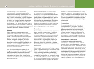 18 La innovación en modelos de negocio en empresas rurales 
Las comunidades se basan en principios 
meritocráƟ cos de organización, lo que signifi ca 
que los individuos de mayor experiencia o los más 
califi cados asumen un rol de liderazgo y soporte 
para el resto de la comunidad, y orientan de manera 
adecuada los esfuerzos. Ejemplos de este modelo 
de negocio son Wikipedia y el mayor representante 
de aplicaciones de soŌ ware libre, Linux. Algunas 
otras empresas —con las reservas del caso— que de 
manera incipiente han incursionado en la explotación 
de soŌ ware libre de aplicaciones para uso empresarial 
son Digium, Medshpere, Pentaho y SugarCRM. 
Ideágoras. 
Ágora, espacio abierto que servía como plaza 
pública en las ciudades-estado griegas. En nuestro 
contexto, las ideágoras son lugares de trabajo 
donde se expresan y comparten ideas, invenciones 
y experiencias con las disƟ ntas empresas que lo 
solicitan, sin importar en qué lugar del mundo 
se encuentran İ sicamente. Se pueden plantear 
problemas de ingeniería, diseño e invesƟ gación, por 
ejemplo, y una comunidad de cienơ fi cos o afi nes 
colaboran o parƟ cipan en la solución; a cambio, 
reciben un pago o recompensa. 
Otro mecanismo que funciona también con las 
ideágoras es la exposición de trabajos de invesƟ gación 
y desarrollo que quizá no hayan sido explotados 
económicamente por la empresa que los puso en 
marcha, pero que pueden ser de uƟ lidad a otras 
empresas a través de esquemas de licenciamientos de 
propiedad intelectual. 
El mejor ejemplo del tema que aquí se aborda 
es InnocenƟ ve, una empresa fundada por la 
farmacéuƟ ca Eli Lilly que actualmente funge como 
compañía de innovación por cuyo conducto otras 
fi rmas (Boeing, Procter & Gamble, Nestlé, NovarƟ s, 
Dupont) exponen problemas de invesƟ gación y 
desarrollo, para que sean puestos en manos de una 
comunidad de cienơ fi cos y expertos y que éstos 
encuentren una solución. Al concluir el proyecto se 
entrega una compensación económica a quien o 
quienes hayan aportado la mejor solución. 
Prosumidores. 
Un prosumidor es una persona o grupo de personas 
que se involucran directamente en la producción 
o diseño de productos y servicios. Wikinomics 
considera a los prosumidores como otro modelo de 
colaboración en la nueva economía. Para ilustrar 
este concepto, consideremos la comunidad de 
productos Lego o las comunidades de música que 
producen mashups o bastard pops (métodos de 
producción musical que consisten en la mezcla de 
dos o más temas musicales para dar entrada a nuevas 
producciones). 
A diferencia del Customer-Centric Paradigm en que el 
cliente es el enfoque principal de los desarrollos, o del 
Customer Co-CreaƟ on Paradigm en que se colabora 
con los potenciales clientes para generar bienes o 
servicios personalizados, en un Prosumer-Centric 
Paradigm los clientes Ɵ enen una intervención directa 
en el diseño de productos o servicios. Como resultado 
de este nuevo enfoque se obƟ enen nuevas líneas de 
productos o de productos derivaƟ vos. No obstante, 
el dilema que representa este modelo —tal y como 
lo plantean los autores— consiste quizá en el nivel de 
control o delegación que se concede a los clientes para 
que “manipulen” la plataforma base de productos que 
conforma el core business (acƟ vidad principal) de la 
empresa. Se trata de un asunto de mera estrategia y 
compeƟ Ɵ vidad 
Neoalejandrinos. 
Caracterizados por la simple idea de comparƟ r 
conocimientos para el bien común, los nuevos 
alejandrinos son aquellos individuos e insƟ tuciones 
que ponen a disposición del mundo bibliotecas 
digitales de ciencia y conocimiento, por el simple 
hecho de comparƟ r. Google Print, el proyecto del 
Genoma Humano o acuerdos de colaboración entre 
universidades y empresas son algunos ejemplos de 
este modelo económico basado en el conocimiento. 
Plataformas para la participación. 
Las plataformas de red híbridas abiertas son 
ambientes en la Red donde, de manera sindicada, 
socios de negocio pueden parƟ cipar en el desarrollo 
de nuevas propuestas de valor. Es importante aclarar 
que las plataformas abiertas no son lo mismo que las 
comunidades de prosumers, antes descritas. En las 
comunidades de prosumers, una compañía desarrolla 
una estrategia para crear productos en colaboración 
con sus clientes. En las plataformas abiertas, la 
empresa crea un escenario más amplio sobre el cual 
varios socios pueden generar nuevas propuestas de 
negocios o agregar un nuevo valor a la plataforma. 
 
