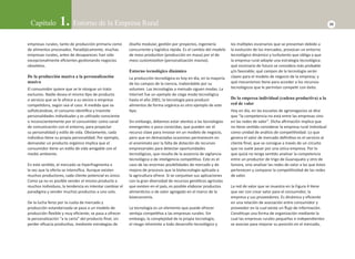 Capítulo 1. Entorno de la Empresa Rural 23 
empresas rurales, tanto de producción primaria como 
de alimentos procesados. Paradójicamente, muchas 
empresas rurales, antes de desaparecer, han sido 
excepcionalmente efi cientes gesƟ onando negocios 
obsoletos. 
De la producción masiva a la personalización 
masiva 
El consumidor quiere que se le otorgue un trato 
exclusivo. Nadie desea el mismo Ɵ po de producto 
o servicio que se le ofrece a su vecino o empresa 
compeƟ dora, según sea el caso. A medida que va 
sofi sƟ cándose, el consumo idenƟ fi ca y trasmite 
personalidades individuales y es uƟ lizado consciente 
o inconscientemente por el consumidor como canal 
de comunicación con el entorno, para proyectar 
su personalidad y esƟ lo de vida. Obviamente, cada 
individuo Ɵ ene su propia personalidad. Por ejemplo, 
demandar un producto orgánico implica que el 
consumidor Ɵ ene un esƟ lo de vida amigable con el 
medio ambiente. 
En este senƟ do, el mercado se hiperfragmenta a 
la vez que la oferta se intensifi ca. Aunque existen 
muchos productores, cada cliente potencial es único. 
Como ya no es posible vender el mismo producto a 
muchos individuos, la tendencia es intentar cambiar el 
paradigma y vender muchos productos a uno solo. 
De la lucha feroz por la cuota de mercado y 
producción estandarizada se pasa a un modelo de 
producción fl exible y muy efi ciente; se pasa a ofrecer 
la personalización “a la carta” del producto fi nal, sin 
perder efi cacia producƟ va, mediante estrategias de 
diseño modular, gesƟ ón por proyectos, ingeniería 
concurrente y logísƟ ca rápida. Es el cambio del modelo 
de mass producƟ on (producción en masa) por el de 
mass customizaƟ on (personalización masiva). 
Entorno tecnológico dinámico 
La producción tecnológica es hoy en día, en la mayoría 
de los campos de la ciencia, inabordable por su 
volumen. Las tecnologías a menudo siguen modas. La 
Internet fue un ejemplo de ciega moda tecnológica 
hasta el año 2001; la tecnología para producir 
alimentos de forma orgánica es otro ejemplo de este 
Ɵ po. 
Sin embargo, debemos estar atentos a las tecnologías 
emergentes o poco conocidas, que pueden ser el 
recurso clave para innovar en un modelo de negocio, 
pero que en demasiadas ocasiones permanecen en 
el anonimato por la falta de dotación de recursos 
empresariales para detectar oportunidades 
tecnológicas, que resulta de la ausencia de vigilancia 
tecnológica o de inteligencia compeƟ Ɵ va. Este es el 
caso de las enormes posibilidades de mercado y de 
mejora de procesos que la biotecnología aplicada a 
la agricultura ofrece. Si se conjuntan sus aplicaciones 
con la gran diversidad de recursos genéƟ cos agrícolas 
que existen en el país, es posible elaborar productos 
alimenƟ cios o de valor agregado en el marco de la 
bioeconomía. 
La tecnología es un elemento que puede ofrecer 
ventaja compeƟ Ɵ va a las empresas rurales. Sin 
embargo, la complejidad de la propia tecnología, 
el riesgo inherente a todo desarrollo tecnológico y 
los múlƟ ples escenarios que se presentan debido a 
la evolución de los mercados, provocan un entorno 
tecnológico dinámico y turbulento que obliga a que 
la empresa rural adopte una estrategia tecnológica: 
qué escenario de futuro se considera más probable 
y/o favorable; qué campos de la tecnología serán 
claves para el modelo de negocio de la empresa; y 
qué mecanismos Ɵ ene para acceder a los recursos 
tecnológicos que le permitan compeƟ r con éxito. 
De la empresa individual (cadena productiva) a la 
red de valor 
Hoy en día, en las escuelas de agronegocios se dice 
que “la competencia no está entre las empresas sino 
en las redes de valor”. Dicha afi rmación implica que 
no Ɵ ene senƟ do considerar la empresa rural individual 
como unidad de análisis de compeƟ Ɵ vidad. Lo que 
genera el valor de mercado defi niƟ vo es el servicio al 
cliente fi nal, que se consigue a través de un circuito 
que no suele pasar por una única empresa. Por lo 
que quizá no tenga senƟ do analizar la competencia 
entre un productor de trigo de Guanajuato y otro de 
Sonora, sino analizar las redes de valor a las que éstos 
pertenecen y comparar la compeƟ Ɵ vidad de las redes 
de valor. 
La red de valor que se muestra en la Figura 4 Ɵ ene 
que ver con crear valor para el consumidor, la 
empresa y sus proveedores. Es dinámica y efi ciente 
en una relación de asociación entre consumidor y 
proveedor en la cual existe un fl ujo de información. 
ConsƟ tuye una forma de organización mediante la 
cual las empresas rurales pequeñas e independientes 
se asocian para mejorar su posición en el mercado, 
 