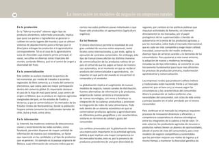 12 La innovación en modelos de negocio en empresas rurales 
En la producción 
En la “fábrica mundial” obtener algún Ɵ po de 
producto alimenƟ cio, sobre todo procesado, implica 
que quizá sus partes e ingredientes se generen o 
culƟ ven en varios lugares del mundo y que se uƟ licen 
sistemas de abastecimiento justo a Ɵ empo (just in 
Ɵ me) para entregar los productos a la agroindustria 
correspondiente. Tal es el caso de la agroindustria 
suiza de chocolate cuya materia prima principal, el 
cacao, se culƟ va en diversas zonas tropicales del 
mundo, contando México, que es el centro de origen y 
diversidad del fruto. 
En la comercialización 
Este ámbito se acelera mediante la apertura de 
las economías por medio de tratados o acuerdos 
regionales de libre comercio, y a través del comercio 
electrónico, que cobra cada vez mayor parƟ cipación 
dentro del comercio global. Es importante destacar 
el caso de la hoja de maíz para tamal, cuyo centro de 
origen es México, que se produce en regiones agrícolas 
marginadas del país, en los estados de Puebla y 
Veracruz, y que se comercializa en los mercados de los 
Estados Unidos de Norteamérica, donde la población 
hispana anhela consumir los tradicionales tamales de 
chile, dulce y mole, entre otros. 
En la información 
La Internet, los modernos sistemas de telecomunica-ciones 
y recientemente las redes sociales, como 
facebook, permiten disponer de mayor canƟ dad de 
información de manera casi instantánea, un factor 
que repercute en las canƟ dades y el Ɵ po de productos 
que se generan. Un ejemplo es la papaya originaria de 
México, cuya información de consumo indica que en 
ciertos mercados prefi eren piezas individuales o que 
hayan sido producidas sin agroquímicos (agricultura 
orgánica). 
En las fi nanzas 
El dinero electrónico permite la movilidad de una 
gran canƟ dad de recursos entre empresas, tanto 
locales como internacionales, y, por ende, agiliza la 
ejecución de contratos comerciales. Sin embargo, este 
Ɵ po de transacciones afectan las disƟ ntas maneras 
de comercialización de los productos naƟ vos de un 
país en virtud de que los pagos se hacen de manera 
casi automáƟ ca, en el momento en que se recibe el 
producto del comercializador o agroindustria, sin 
importar en qué parte del mundo se encuentren el 
comprador y el vendedor. 
La globalización implica el surgimiento de nuevos 
modelos de negocio, nuevos canales de distribución, 
fuentes alternaƟ vas de información y de productos, 
exigencia de nuevos servicios e incorporación 
de nuevas tecnologías, con miras a fortalecer la 
integración de las cadenas producƟ vas y promover 
la integración de redes de valor alimentarias. Todo 
esto dentro de un entorno económico en que se 
comercializan productos agrícolas y agroindustriales 
en diferentes puntos geográfi cos y con caracterísƟ cas 
similares en términos de calidad y gusto del 
consumidor. 
Los cambios provocados por la globalización Ɵ enen 
una repercusión importante en la acƟ vidad agrícola, 
debido a que implican una mayor competencia en 
los mercados locales; esto es, por la presencia de 
productos procedentes de una gran diversidad de 
regiones; por cambios en las políƟ cas públicas que 
impulsan acƟ vidades de fomento, sin intervenir 
directamente en los mercados; por el papel 
protagónico de los supermercados o Ɵ endas de 
autoservicio en la venta de los productos agrícolas; y 
por los mercados, sobre todo el mercado internacional, 
que es cada vez más compeƟ do y exige mejor calidad, 
inocuidad, conservación del medio ambiente y 
diversos Ɵ pos de servicios acordes a la demanda de los 
consumidores. Para ajustarse a este nuevo entorno, 
la adopción de nuevas y modernas tecnologías, 
incluidas las de Ɵ po informáƟ co, se convierte en una 
herramienta fundamental para hacer más efi cientes 
los procesos de producción primaria, trasformación 
agroindustrial y comercialización. 
Las empresas rurales que producen culƟ vos naƟ vos 
y tradicionales están haciendo frente a un mercado 
potencial, que se basa en y se mueve según las 
circunstancias y las caracterísƟ cas del consumidor. 
Ahora la producción se realiza conforme a las 
necesidades del consumidor, con ciclos de vida cortos 
y precios basados en el valor percibido por el mismo 
consumidor. 
Para conƟ nuar en el mercado las empresas requieren 
procesos de innovación dinámicos y efi cientes, y 
competencia cooperaƟ va vía alianzas estratégicas 
entre los integrantes de la cadena o red de valor. En 
este entorno, los productores agrícolas de recursos o 
productos naƟ vos Ɵ enen un abanico de oportunidades, 
(desde el punto de vista del consumidor), para crear 
modelos de negocio compeƟ Ɵ vos y sustentables 
que les permitan mejorar sus niveles de ingreso y al 
mismo Ɵ empo a mantener la diversidad genéƟ ca de 
 