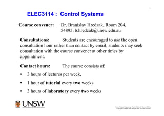 1


    ELEC3114 : Control Systems
Course convener:      Dr. Branislav Hredzak, Room 204,
                      54895, b.hredzak@unsw.edu.au

Consultations:         Students are encouraged to use the open
consultation hour rather than contact by email; students may seek
consultation with the course convener at other times by
appointment.
Contact hours:        The course consists of:
•   3 hours of lectures per week,
•   1 hour of tutorial every two weeks
•   3 hours of laboratory every two weeks

                                                          Dr Branislav Hredzak
                                                  Control Systems Engineering, Fourth Edition by Norman S. Nise
                                                    Copyright © 2004 by John Wiley & Sons. All rights reserved.
 