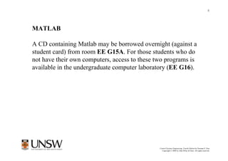 8




MATLAB

A CD containing Matlab may be borrowed overnight (against a
student card) from room EE G15A. For those students who do
not have their own computers, access to these two programs is
available in the undergraduate computer laboratory (EE G16).




                                                       Dr Branislav Hredzak
                                               Control Systems Engineering, Fourth Edition by Norman S. Nise
                                                 Copyright © 2004 by John Wiley & Sons. All rights reserved.
 