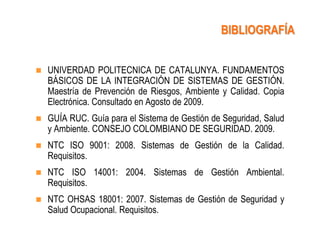 BIBLIOGRAFÍA


   UNIVERDAD POLITECNICA DE CATALUNYA. FUNDAMENTOS
    BÁSICOS DE LA INTEGRACIÓN DE SISTEMAS DE GESTIÓN.
    Maestría de Prevención de Riesgos, Ambiente y Calidad. Copia
    Electrónica. Consultado en Agosto de 2009.
   GUÍA RUC. Guía para el Sistema de Gestión de Seguridad, Salud
    y Ambiente. CONSEJO COLOMBIANO DE SEGURIDAD. 2009.
   NTC ISO 9001: 2008. Sistemas de Gestión de la Calidad.
    Requisitos.
   NTC ISO 14001: 2004. Sistemas de Gestión Ambiental.
    Requisitos.
   NTC OHSAS 18001: 2007. Sistemas de Gestión de Seguridad y
    Salud Ocupacional. Requisitos.
 