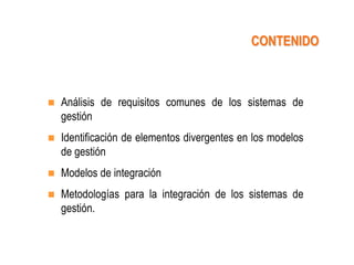 CONTENIDO



   Análisis de requisitos comunes de los sistemas de
    gestión
   Identificación de elementos divergentes en los modelos
    de gestión
   Modelos de integración
   Metodologías para la integración de los sistemas de
    gestión.
 