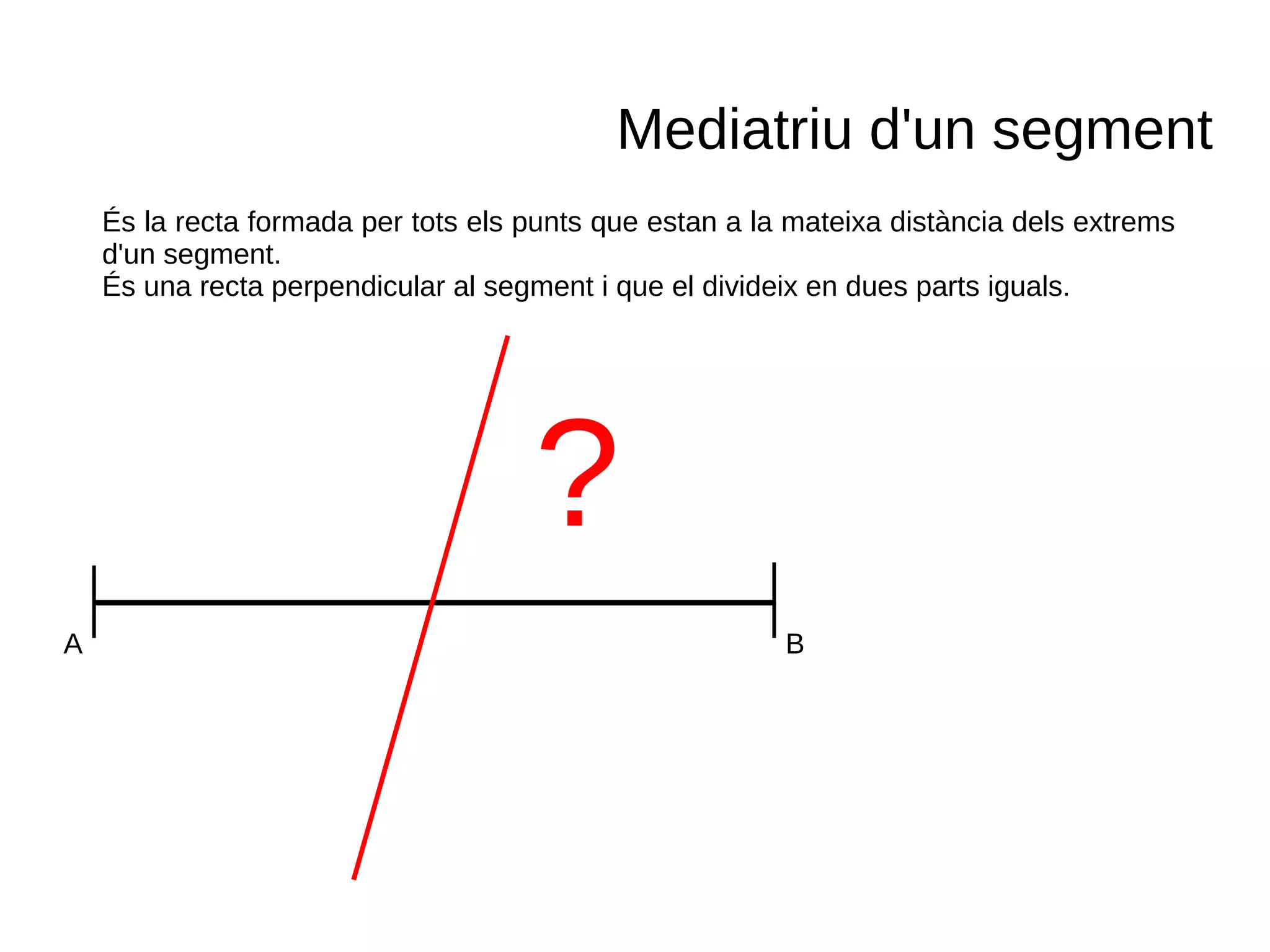 A B
Mediatriu d'un segment
És la recta formada per tots els punts que estan a la mateixa distància dels extrems
d'un segment.
És una recta perpendicular al segment i que el divideix en dues parts iguals.
?
 