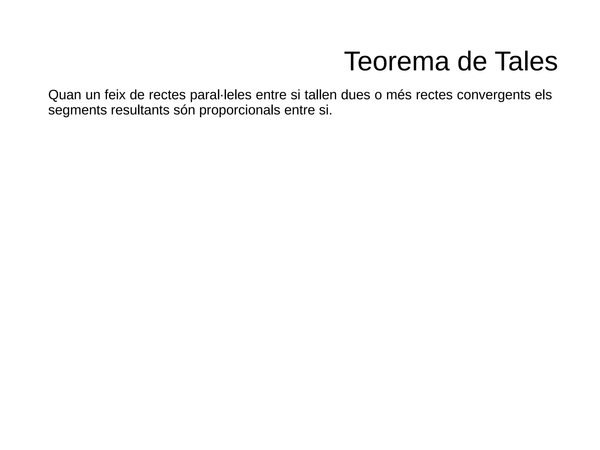Teorema de Tales
Quan un feix de rectes paral·leles entre si tallen dues o més rectes convergents els
segments resultants són proporcionals entre si.
 
