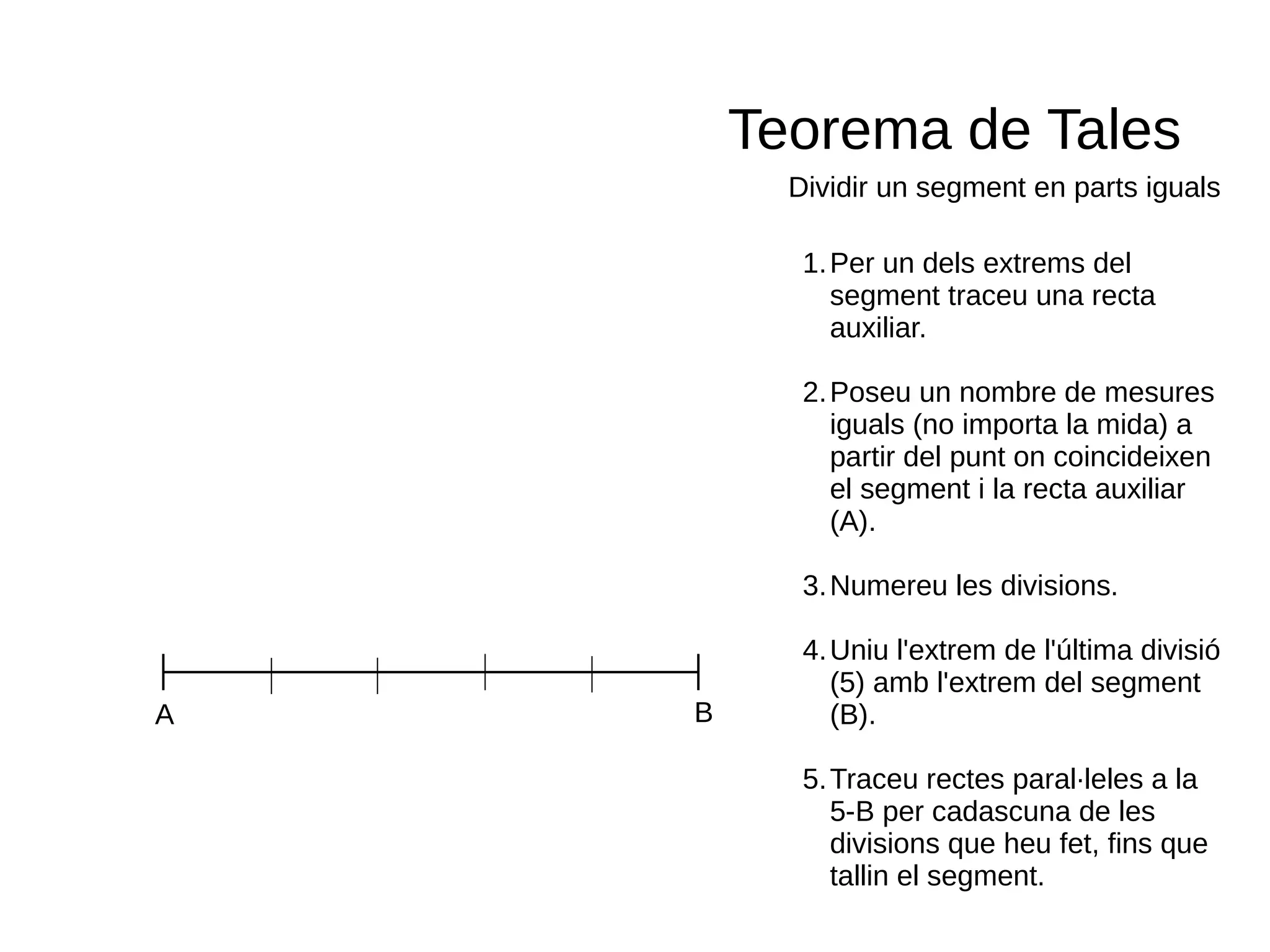 Teorema de Tales
Dividir un segment en parts iguals
A B
1.Per un dels extrems del
segment traceu una recta
auxiliar.
2.Poseu un nombre de mesures
iguals (no importa la mida) a
partir del punt on coincideixen
el segment i la recta auxiliar
(A).
3.Numereu les divisions.
4.Uniu l'extrem de l'última divisió
(5) amb l'extrem del segment
(B).
5.Traceu rectes paral·leles a la
5-B per cadascuna de les
divisions que heu fet, fins que
tallin el segment.
 