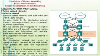 Foundations of Modern Networking
PART I Modern Network
Chapter 1: Elements of Modern Networking
1.2 EXAMPLE NETWORK ARCHITECTURES
A Typical Network Hierarchy
distribution network
• connects access networks with each other and
with the core network.
• An edge router in the distribution network
connects to an edge router in an access network
to provide connectivity.
• The two routers are configured to recognize
each other and will generally exchange routing
and connectivity information and, typically,
some traffic-related information.
• This cooperation between routers is referred to
as peering.
• The distribution network also serves to
aggregate traffic destined for the core router,
which protects the core from high-density
peering.
• That is, the use of a distribution network limits
the number of routers that establish peer
relationships with edge routers in the core,
 