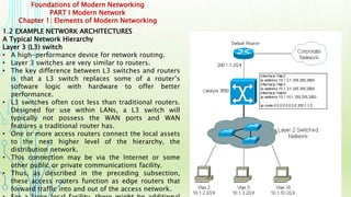Foundations of Modern Networking
PART I Modern Network
Chapter 1: Elements of Modern Networking
1.2 EXAMPLE NETWORK ARCHITECTURES
A Typical Network Hierarchy
Layer 3 (L3) switch
• A high-performance device for network routing.
• Layer 3 switches are very similar to routers.
• The key difference between L3 switches and routers
is that a L3 switch replaces some of a router’s
software logic with hardware to offer better
performance.
• L3 switches often cost less than traditional routers.
Designed for use within LANs, a L3 switch will
typically not possess the WAN ports and WAN
features a traditional router has.
• One or more access routers connect the local assets
to the next higher level of the hierarchy, the
distribution network.
• This connection may be via the Internet or some
other public or private communications facility.
• Thus, as described in the preceding subsection,
these access routers function as edge routers that
forward traffic into and out of the access network.
 