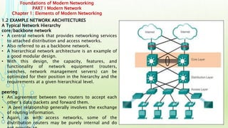 Foundations of Modern Networking
PART I Modern Network
Chapter 1: Elements of Modern Networking
1.2 EXAMPLE NETWORK ARCHITECTURES
A Typical Network Hierarchy
core/backbone network
• A central network that provides networking services
to attached distribution and access networks.
• Also referred to as a backbone network.
• A hierarchical network architecture is an example of
a good modular design.
• With this design, the capacity, features, and
functionality of network equipment (routers,
switches, network management servers) can be
optimized for their position in the hierarchy and the
requirements at a given hierarchical level.
peering
• An agreement between two routers to accept each
other’s data packets and forward them.
• A peer relationship generally involves the exchange
of routing information.
• Again, as with access networks, some of the
distribution routers may be purely internal and do
 
