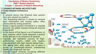 Foundations of Modern Networking
PART I Modern Network
Chapter 1: Elements of Modern Networking
1.2 EXAMPLE NETWORK ARCHITECTURES
.A Global Network Architecture
router
• A network device that forwards data packets
from one network to another.
• The forwarding decision is based on network
layer information and routing tables, often
constructed by outing protocols.
• Routers require packets formatted in a routable
protocol, the global standard being the Internet
Protocol (IP).
• At the center of the figure is an IP backbone, or
core, network, which could represent a portion
of the Internet or an enterprise IP network.
• Typically, the backbone consists of high-
performance routers, called core routers,
interconnected with high-volume optical links.
• The optical links often make use of what is
known as wavelength-division multiplexing
(WDM), such that each link has
• multiple logical channels occupying different
 