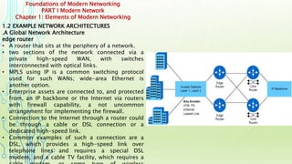 Foundations of Modern Networking
PART I Modern Network
Chapter 1: Elements of Modern Networking
1.2 EXAMPLE NETWORK ARCHITECTURES
.A Global Network Architecture
edge router
• A router that sits at the periphery of a network.
• two sections of the network connected via a
private high-speed WAN, with switches
interconnected with optical links.
• MPLS using IP is a common switching protocol
used for such WANs; wide-area Ethernet is
another option.
• Enterprise assets are connected to, and protected
from, an IP backbone or the Internet via routers
with firewall capability, a not uncommon
arrangement for implementing the firewall.
• Connection to the Internet through a router could
be through a cable or DSL connection or a
dedicated high-speed link.
• Common examples of such a connection are a
DSL, which provides a high-speed link over
telephone lines and requires a special DSL
modem, and a cable TV facility, which requires a
 