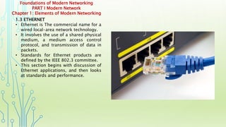 Foundations of Modern Networking
PART I Modern Network
Chapter 1: Elements of Modern Networking
1.3 ETHERNET
• Ethernet is The commercial name for a
wired local-area network technology.
• It involves the use of a shared physical
medium, a medium access control
protocol, and transmission of data in
packets.
• Standards for Ethernet products are
defined by the IEEE 802.3 committee.
• This section begins with discussion of
Ethernet applications, and then looks
at standards and performance.
 
